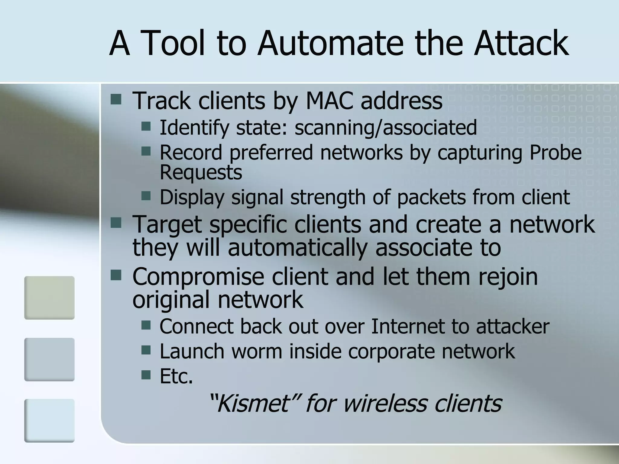 A Tool to Automate the Attack Track clients by MAC address Identify state: scanning/associated Record preferred networks by capturing Probe Requests Display signal strength of packets from client Target specific clients and create a network they will automatically associate to Compromise client and let them rejoin original network Connect back out over Internet to attacker Launch worm inside corporate network Etc. “ Kismet” for wireless clients 