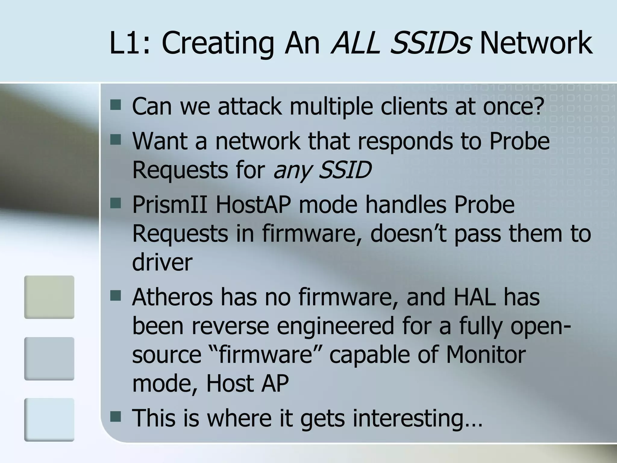 L1: Creating An  ALL SSIDs  Network Can we attack multiple clients at once? Want a network that responds to Probe Requests for  any SSID PrismII HostAP mode handles Probe Requests in firmware, doesn’t pass them to driver Atheros has no firmware, and HAL has been reverse engineered for a fully open-source “firmware” capable of Monitor mode, Host AP This is where it gets interesting… 