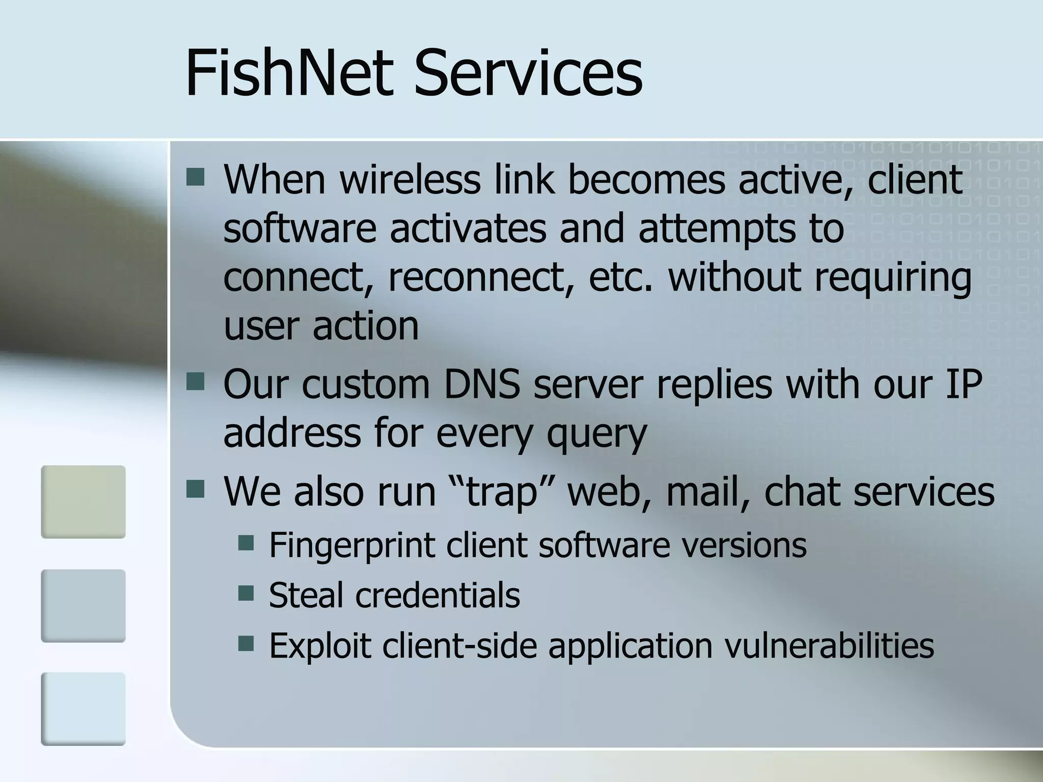 FishNet Services When wireless link becomes active, client software activates and attempts to connect, reconnect, etc. without requiring user action Our custom DNS server replies with our IP address for every query We also run “trap” web, mail, chat services Fingerprint client software versions Steal credentials Exploit client-side application vulnerabilities 