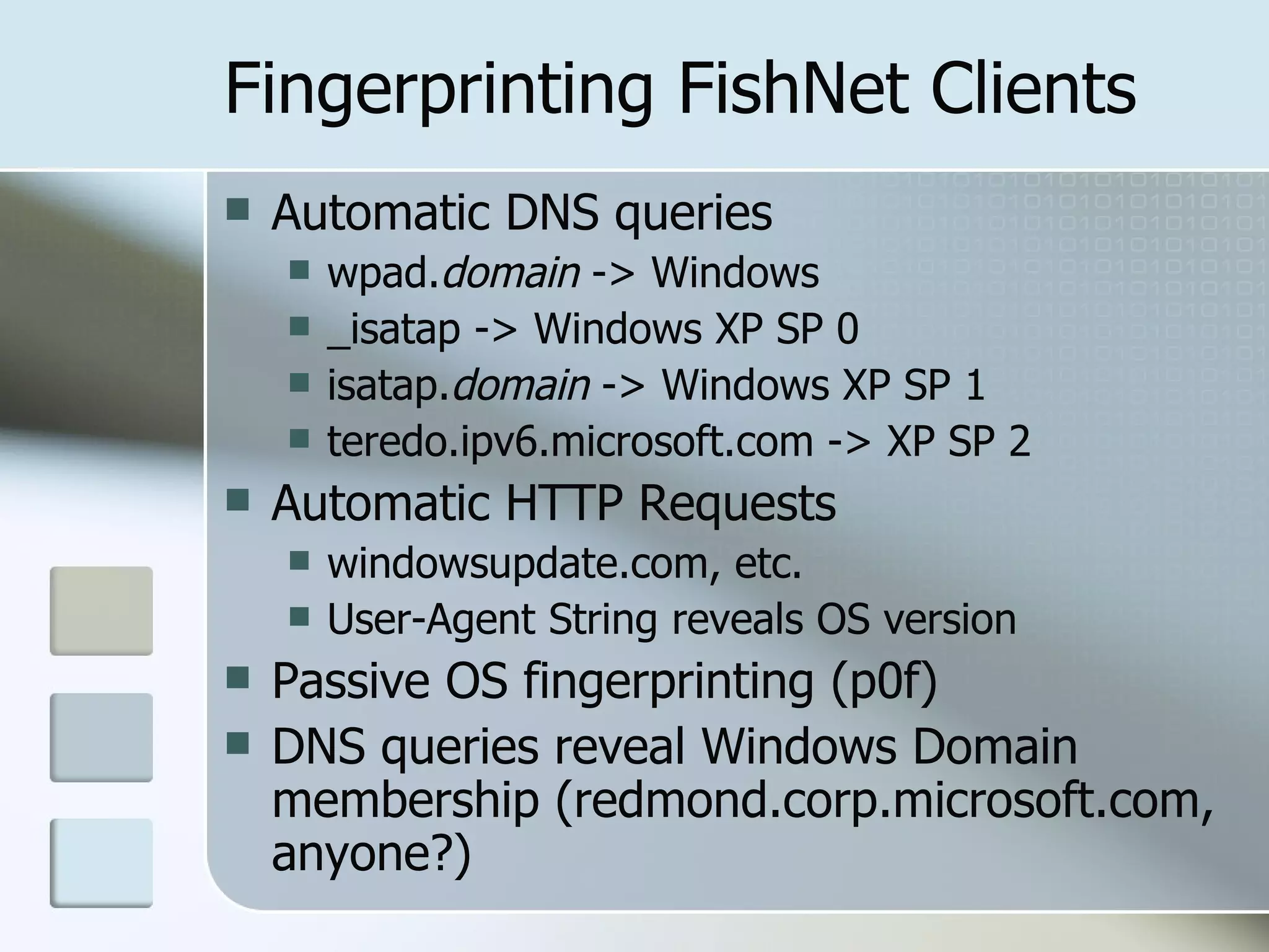 Fingerprinting FishNet Clients Automatic DNS queries wpad. domain  -> Windows _isatap -> Windows XP SP 0 isatap. domain  -> Windows XP SP 1 teredo.ipv6.microsoft.com -> XP SP 2 Automatic HTTP Requests windowsupdate.com, etc. User-Agent String reveals OS version Passive OS fingerprinting (p0f) DNS queries reveal Windows Domain membership (redmond.corp.microsoft.com, anyone?) 