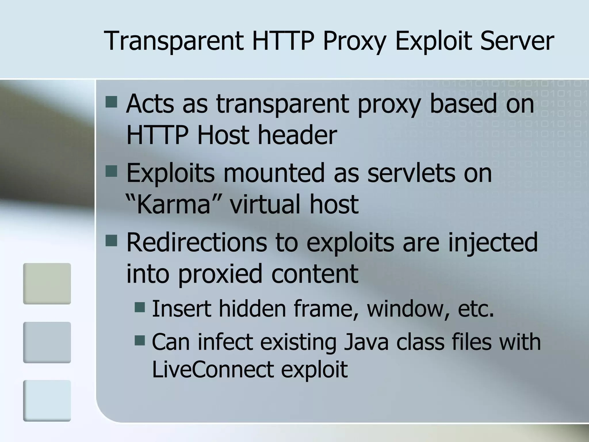 Transparent HTTP Proxy Exploit Server Acts as transparent proxy based on HTTP Host header Exploits mounted as servlets on “Karma” virtual host Redirections to exploits are injected into proxied content Insert hidden frame, window, etc. Can infect existing Java class files with LiveConnect exploit 