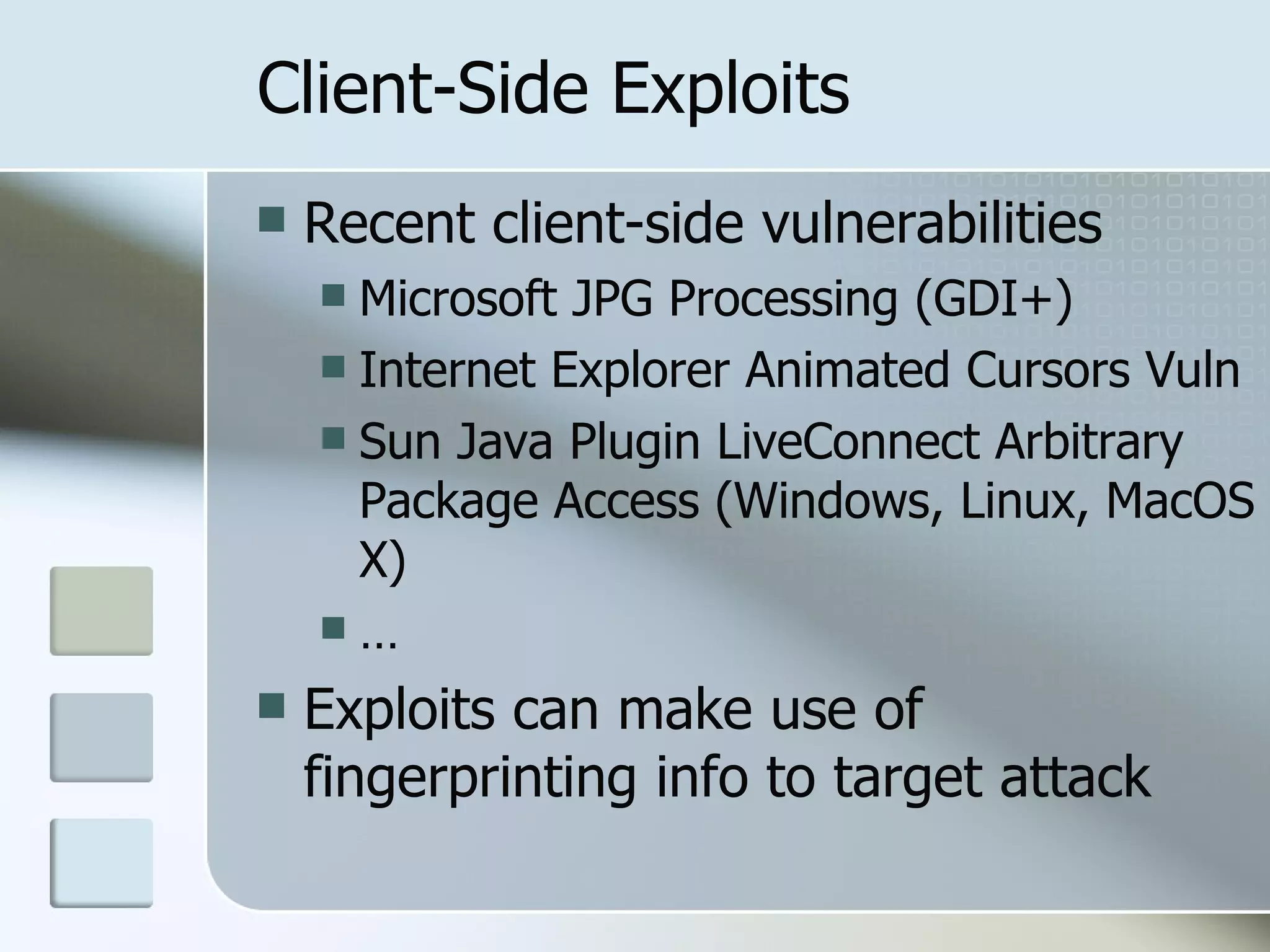 Client-Side Exploits Recent client-side vulnerabilities Microsoft JPG Processing (GDI+) Internet Explorer Animated Cursors Vuln Sun Java Plugin LiveConnect Arbitrary Package Access (Windows, Linux, MacOS X) … Exploits can make use of fingerprinting info to target attack 