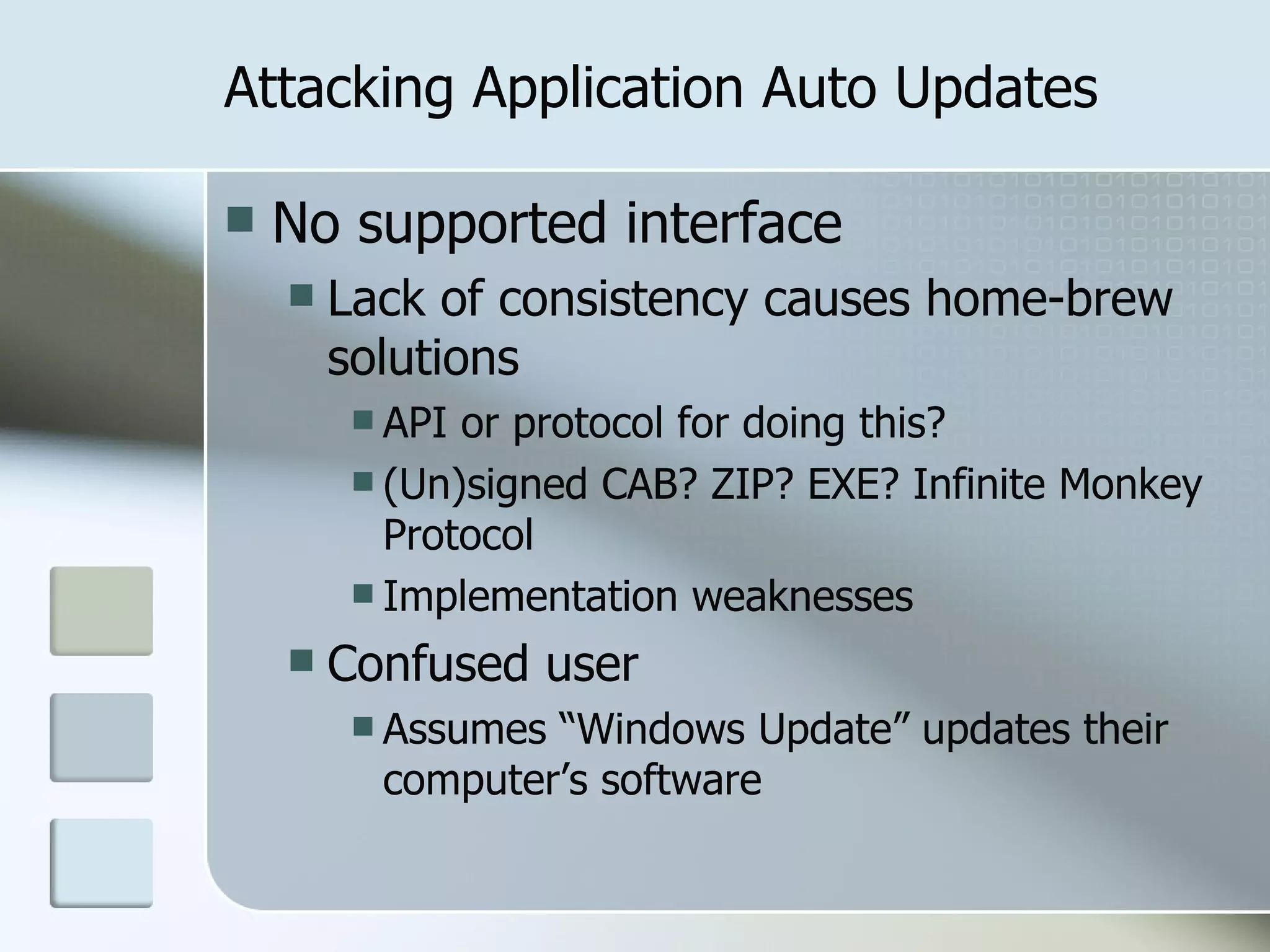 Attacking Application Auto Updates No supported interface Lack of consistency causes home-brew solutions API or protocol for doing this? (Un)signed CAB? ZIP? EXE? Infinite Monkey Protocol Implementation weaknesses Confused user Assumes “Windows Update” updates their computer’s software 