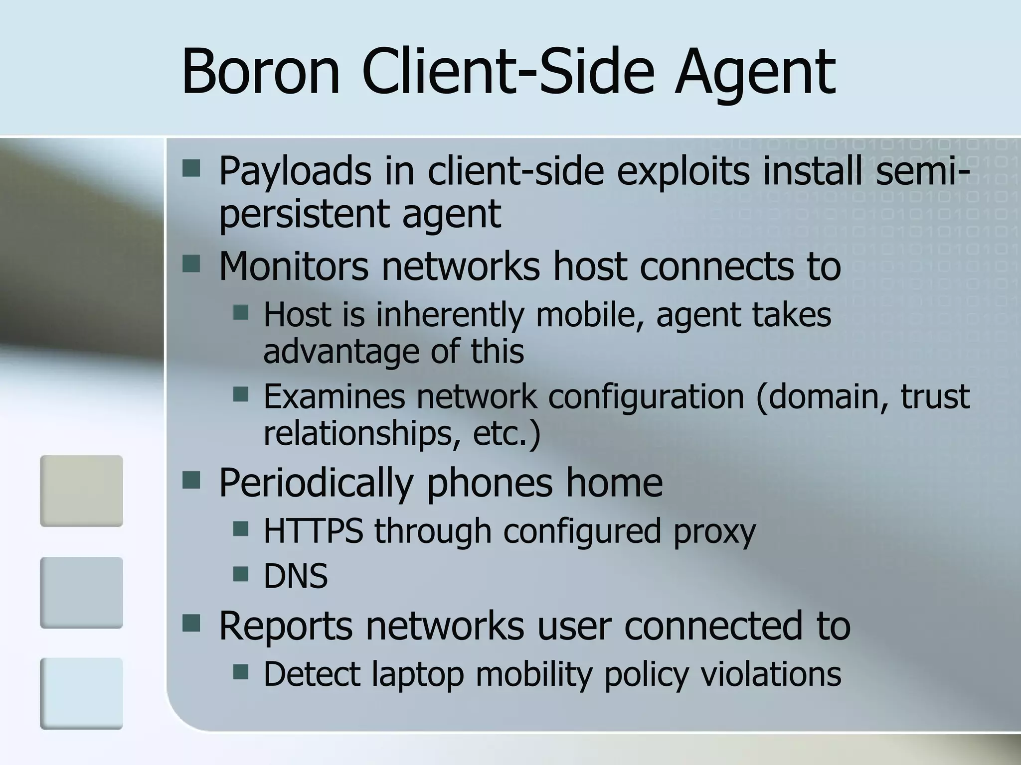 Boron Client-Side Agent Payloads in client-side exploits install semi-persistent agent Monitors networks host connects to Host is inherently mobile, agent takes advantage of this Examines network configuration (domain, trust relationships, etc.) Periodically phones home HTTPS through configured proxy DNS Reports networks user connected to Detect laptop mobility policy violations 
