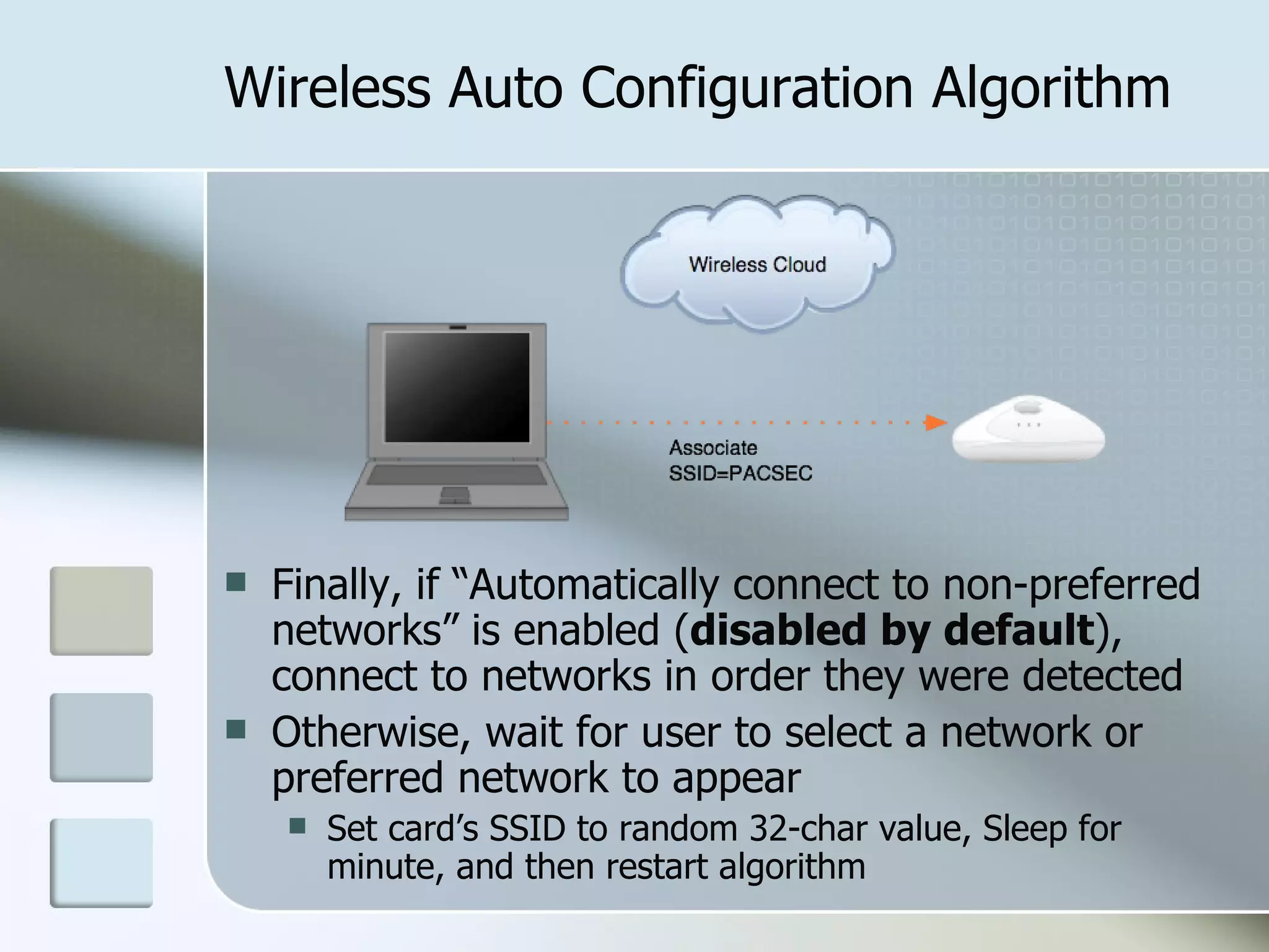 Wireless Auto Configuration Algorithm Finally, if “Automatically connect to non-preferred networks” is enabled ( disabled by default ), connect to networks in order they were detected Otherwise, wait for user to select a network or preferred network to appear Set card’s SSID to random 32-char value, Sleep for minute, and then restart algorithm 