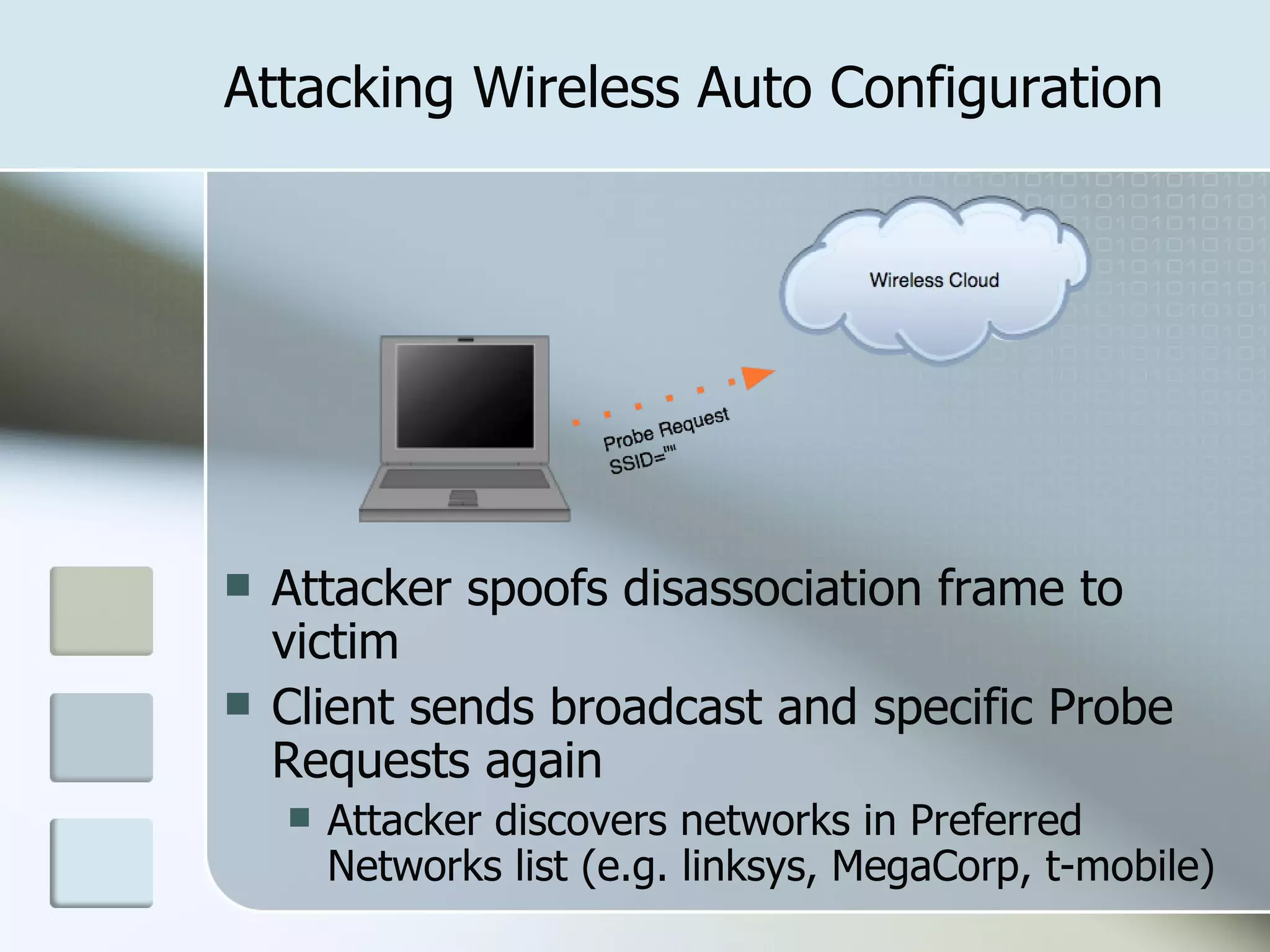 Attacking Wireless Auto Configuration Attacker spoofs disassociation frame to victim Client sends broadcast and specific Probe Requests again Attacker discovers networks in Preferred Networks list (e.g. linksys, MegaCorp, t-mobile) 