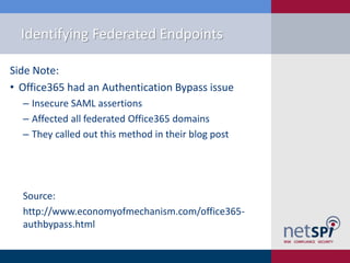 Identifying Federated Endpoints
Side Note:
• Office365 had an Authentication Bypass issue
‒ Insecure SAML assertions
‒ Affected all federated Office365 domains
‒ They called out this method in their blog post
Source:
http://www.economyofmechanism.com/office365-
authbypass.html
 