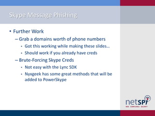 Skype Message Phishing
• Further Work
‒ Grab a domains worth of phone numbers
• Got this working while making these slides…
• Should work if you already have creds
‒ Brute-Forcing Skype Creds
• Not easy with the Lync SDK
• Nyxgeek has some great methods that will be
added to PowerSkype
 