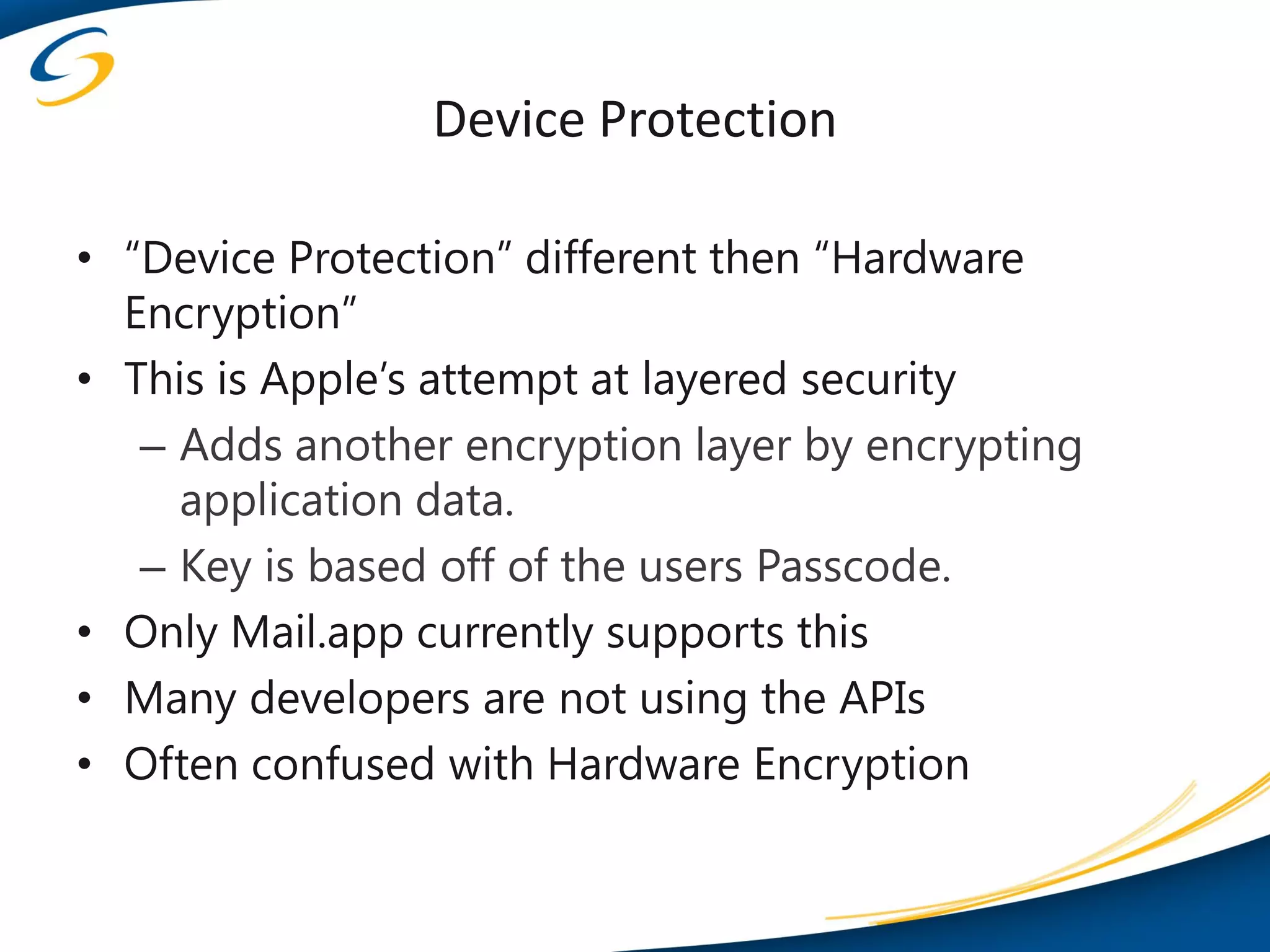 Device Protection

• “Device Protection” different then “Hardware
  Encryption”
• This is Apple’s attempt at layered security
   – Adds another encryption layer by encrypting
     application data.
   – Key is based off of the users Passcode.
• Only Mail.app currently supports this
• Many developers are not using the APIs
• Often confused with Hardware Encryption
 