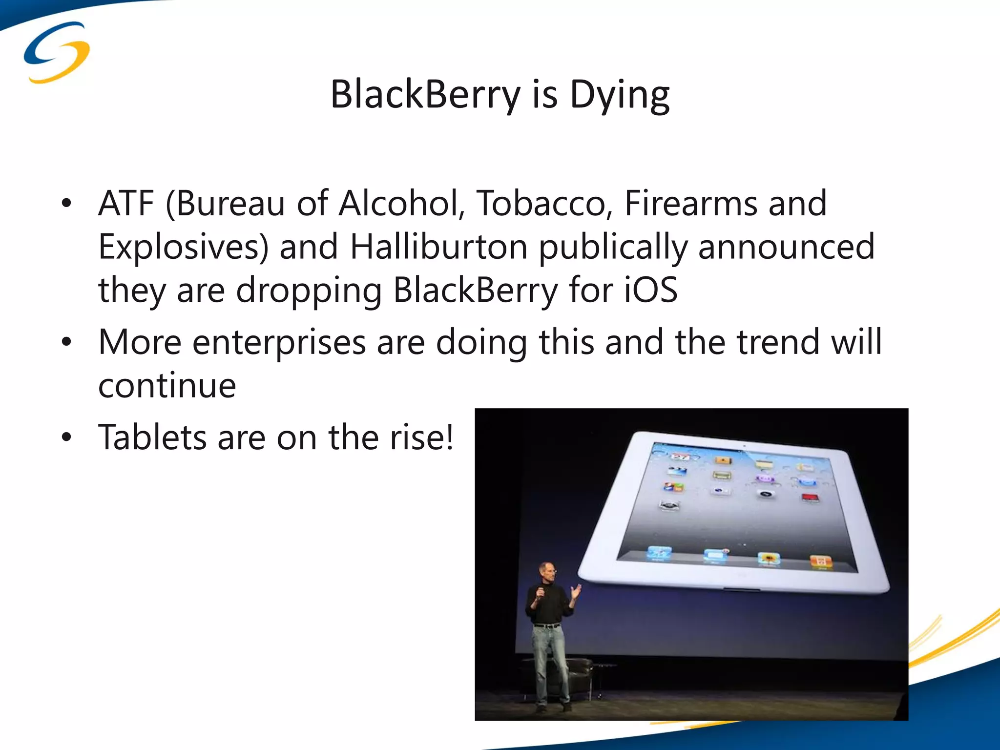 BlackBerry is Dying

• ATF (Bureau of Alcohol, Tobacco, Firearms and
  Explosives) and Halliburton publically announced
  they are dropping BlackBerry for iOS
• More enterprises are doing this and the trend will
  continue
• Tablets are on the rise!
 