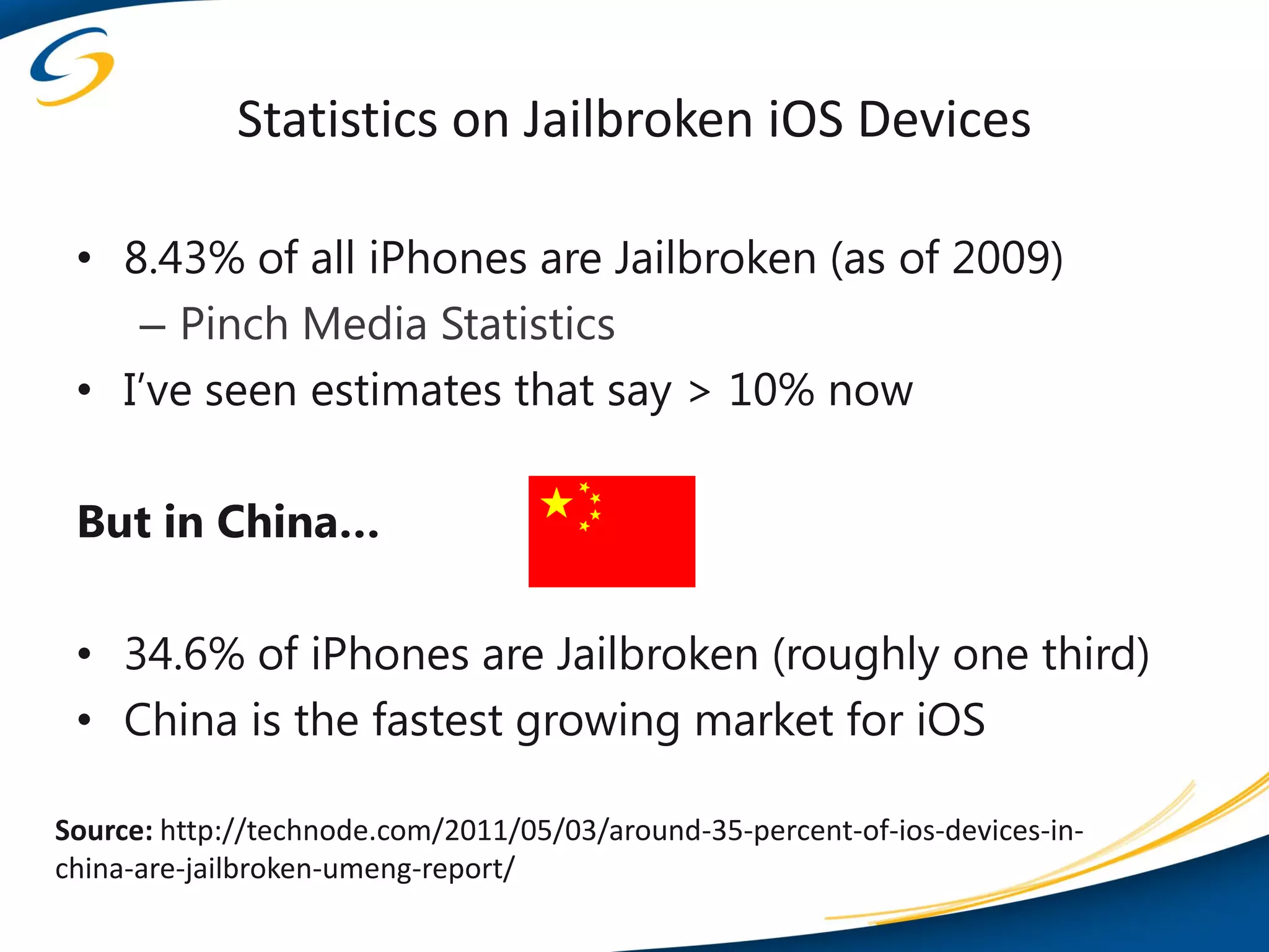 Statistics on Jailbroken iOS Devices

 • 8.43% of all iPhones are Jailbroken (as of 2009)
    – Pinch Media Statistics
 • I’ve seen estimates that say > 10% now

 But in China…

 • 34.6% of iPhones are Jailbroken (roughly one third)
 • China is the fastest growing market for iOS

Source: http://technode.com/2011/05/03/around-35-percent-of-ios-devices-in-
china-are-jailbroken-umeng-report/
 