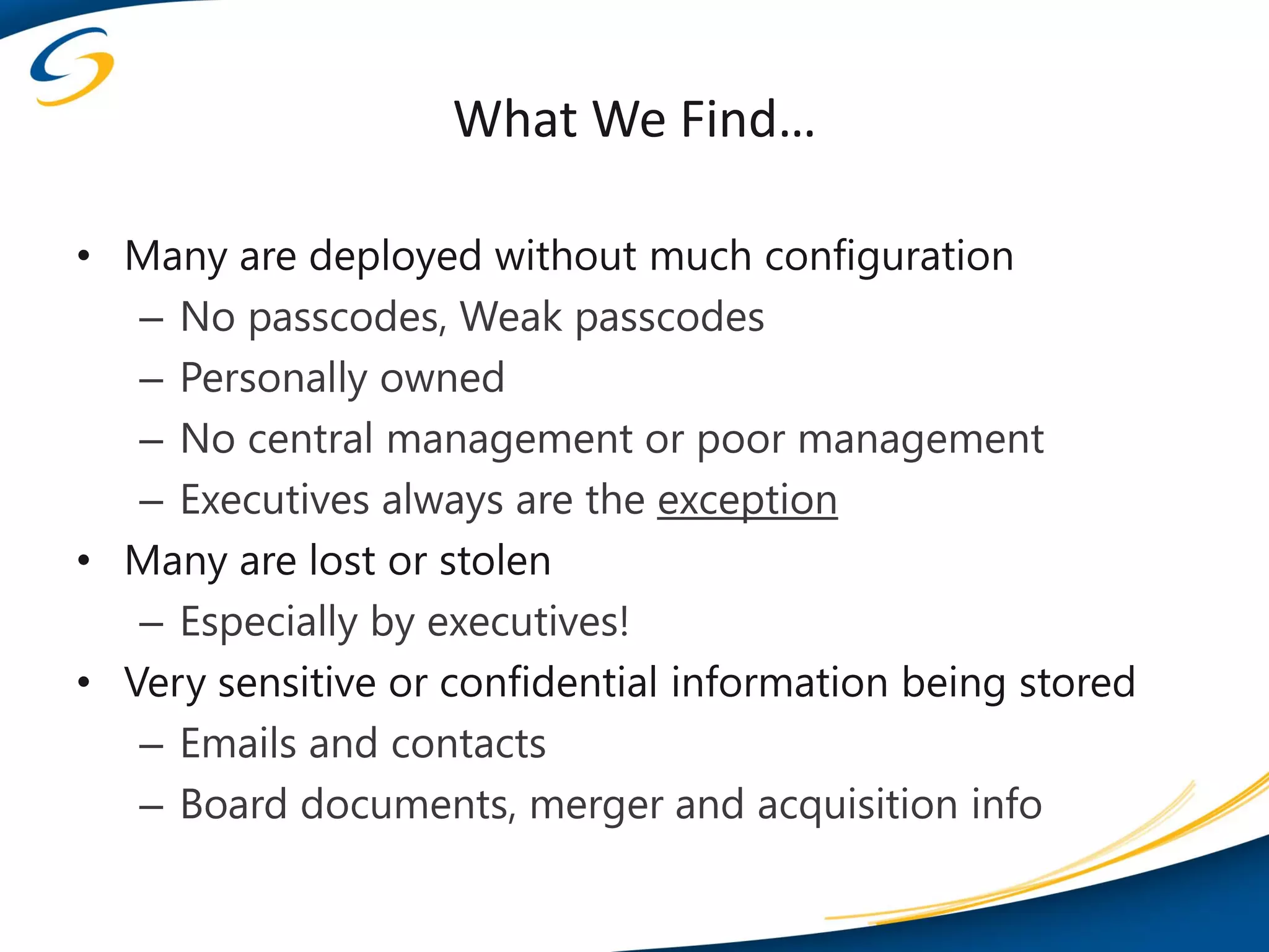 What We Find…

• Many are deployed without much configuration
   – No passcodes, Weak passcodes
   – Personally owned
   – No central management or poor management
   – Executives always are the exception
• Many are lost or stolen
   – Especially by executives!
• Very sensitive or confidential information being stored
   – Emails and contacts
   – Board documents, merger and acquisition info
 
