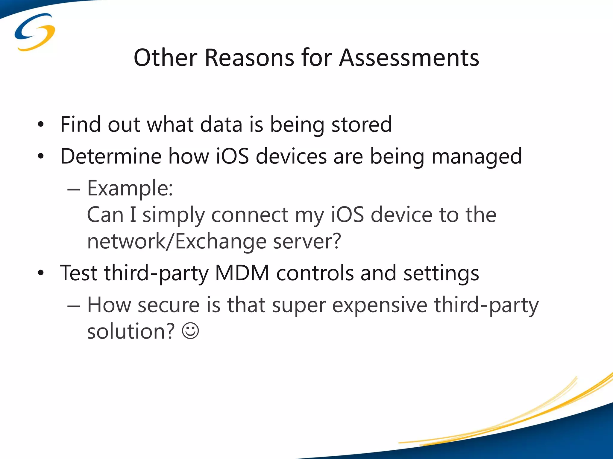 Other Reasons for Assessments

• Find out what data is being stored
• Determine how iOS devices are being managed
   – Example:
     Can I simply connect my iOS device to the
     network/Exchange server?
• Test third-party MDM controls and settings
   – How secure is that super expensive third-party
     solution? 
 