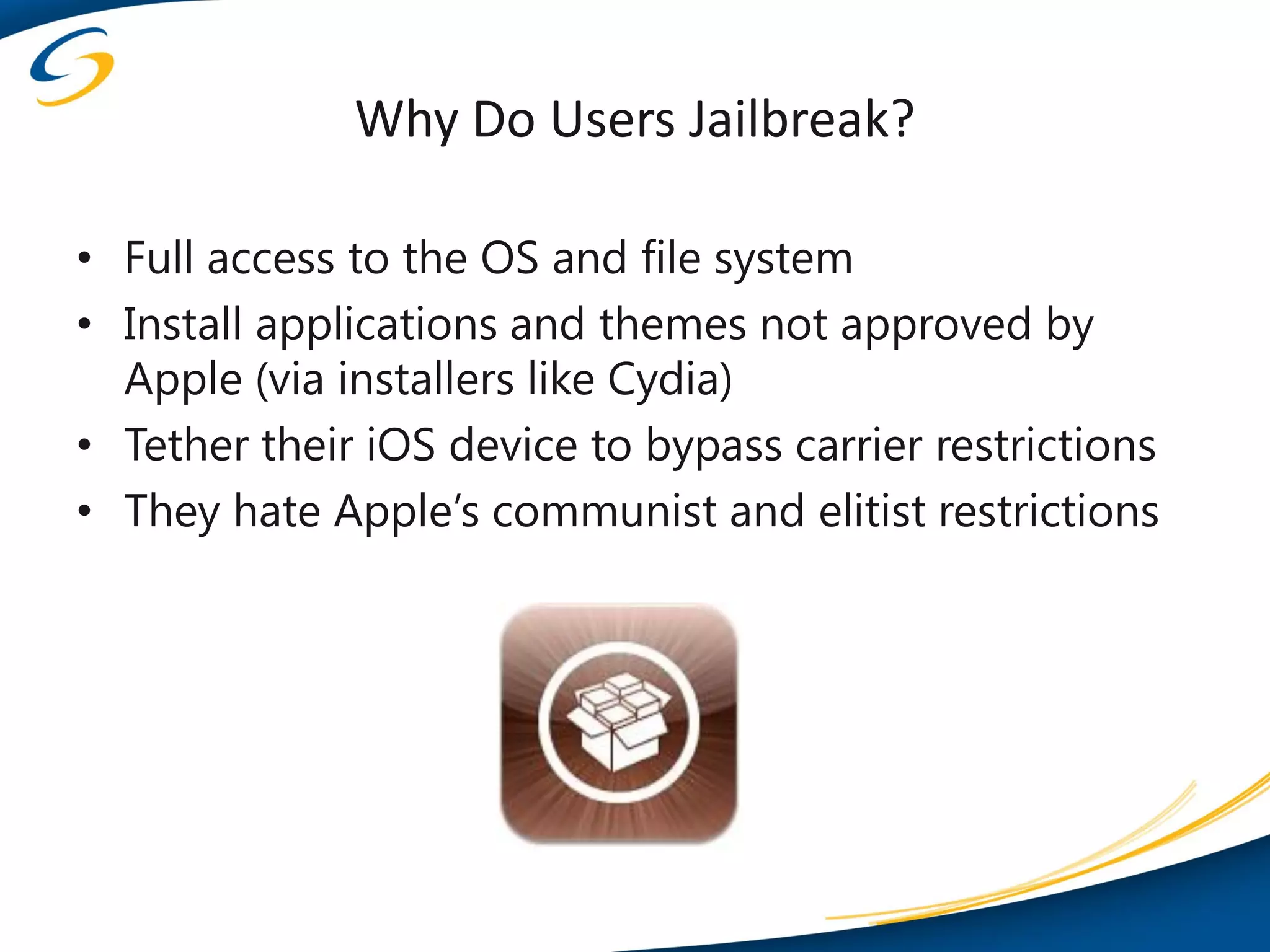 Why Do Users Jailbreak?

• Full access to the OS and file system
• Install applications and themes not approved by
  Apple (via installers like Cydia)
• Tether their iOS device to bypass carrier restrictions
• They hate Apple’s communist and elitist restrictions
 