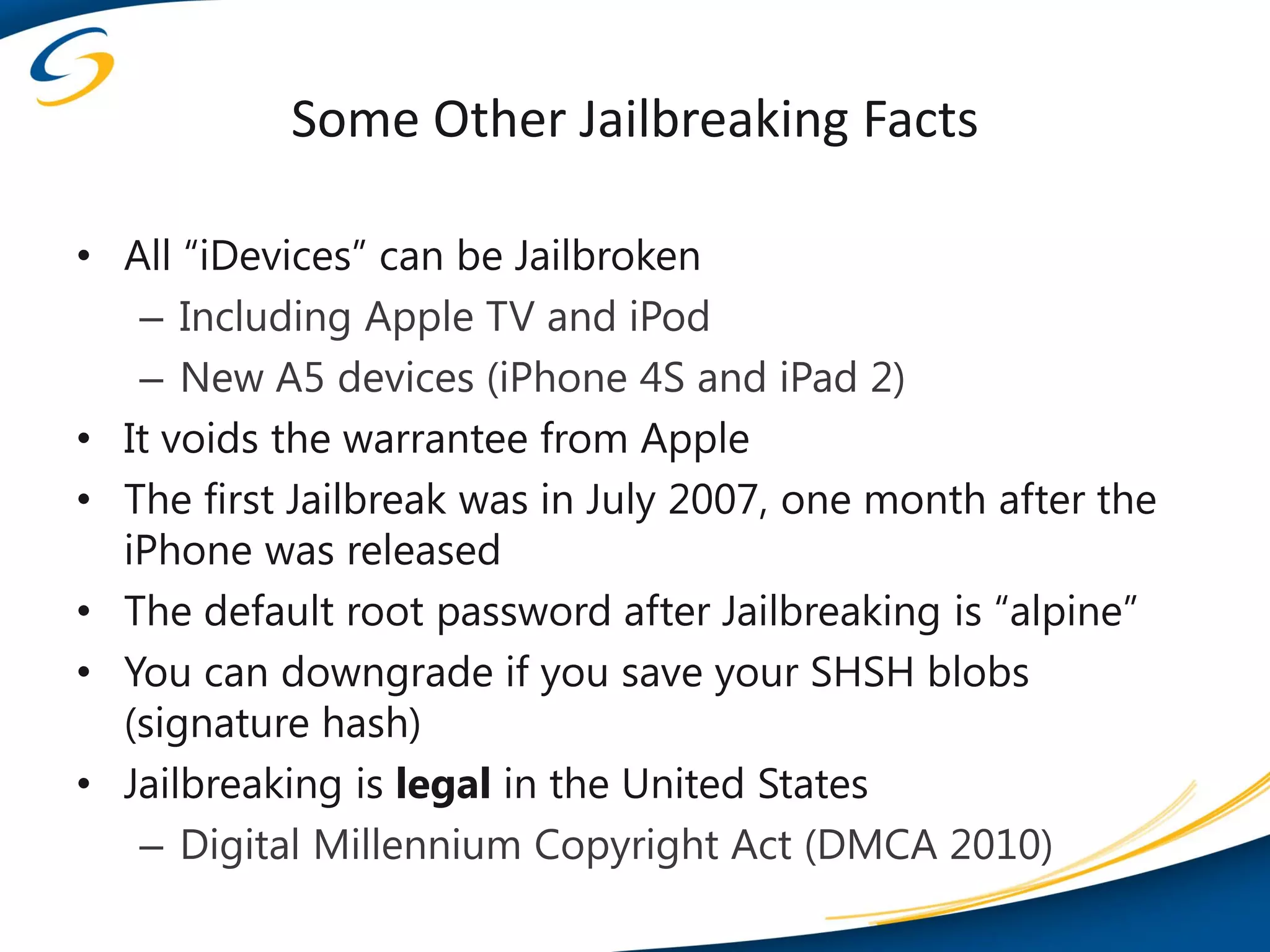 Some Other Jailbreaking Facts

• All “iDevices” can be Jailbroken
   – Including Apple TV and iPod
   – New A5 devices (iPhone 4S and iPad 2)
• It voids the warrantee from Apple
• The first Jailbreak was in July 2007, one month after the
  iPhone was released
• The default root password after Jailbreaking is “alpine”
• You can downgrade if you save your SHSH blobs
  (signature hash)
• Jailbreaking is legal in the United States
   – Digital Millennium Copyright Act (DMCA 2010)
 