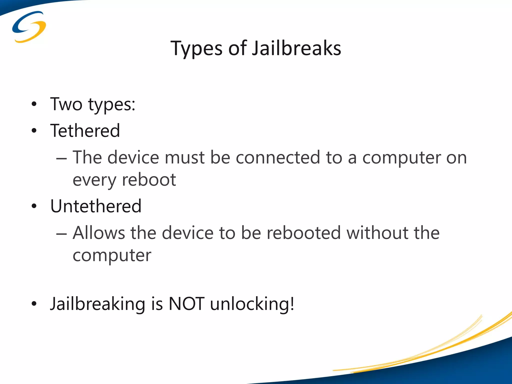 Types of Jailbreaks

• Two types:
• Tethered
   – The device must be connected to a computer on
     every reboot
• Untethered
   – Allows the device to be rebooted without the
     computer

• Jailbreaking is NOT unlocking!
 