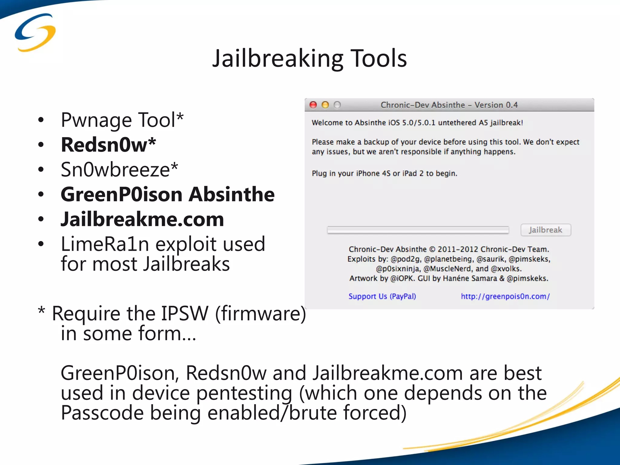 Jailbreaking Tools

•   Pwnage Tool*
•   Redsn0w*
•   Sn0wbreeze*
•   GreenP0ison Absinthe
•   Jailbreakme.com
•   LimeRa1n exploit used
    for most Jailbreaks

* Require the IPSW (firmware)
   in some form…
    GreenP0ison, Redsn0w and Jailbreakme.com are best
    used in device pentesting (which one depends on the
    Passcode being enabled/brute forced)
 