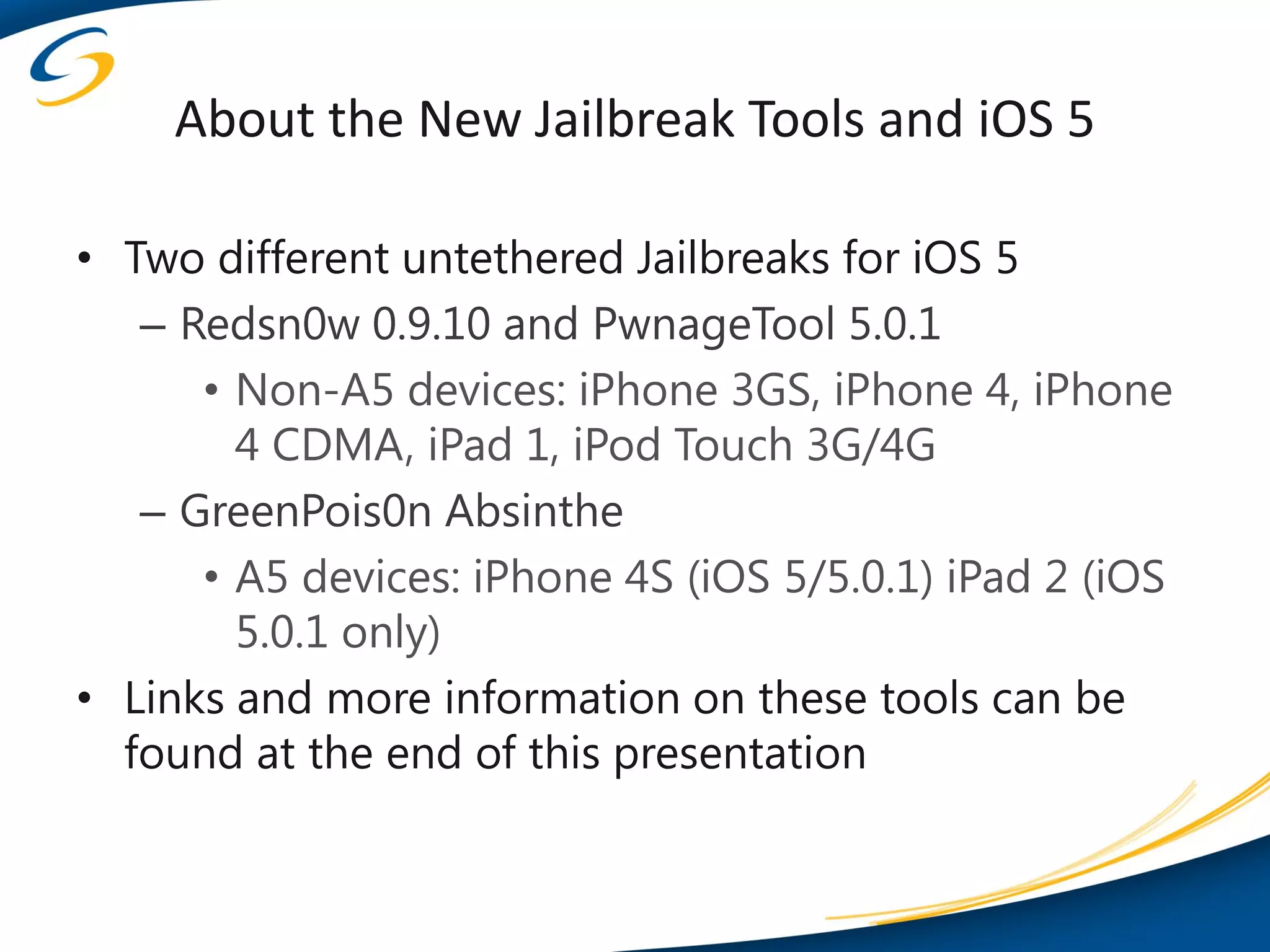 About the New Jailbreak Tools and iOS 5

• Two different untethered Jailbreaks for iOS 5
   – Redsn0w 0.9.10 and PwnageTool 5.0.1
      • Non-A5 devices: iPhone 3GS, iPhone 4, iPhone
        4 CDMA, iPad 1, iPod Touch 3G/4G
   – GreenPois0n Absinthe
      • A5 devices: iPhone 4S (iOS 5/5.0.1) iPad 2 (iOS
        5.0.1 only)
• Links and more information on these tools can be
  found at the end of this presentation
 