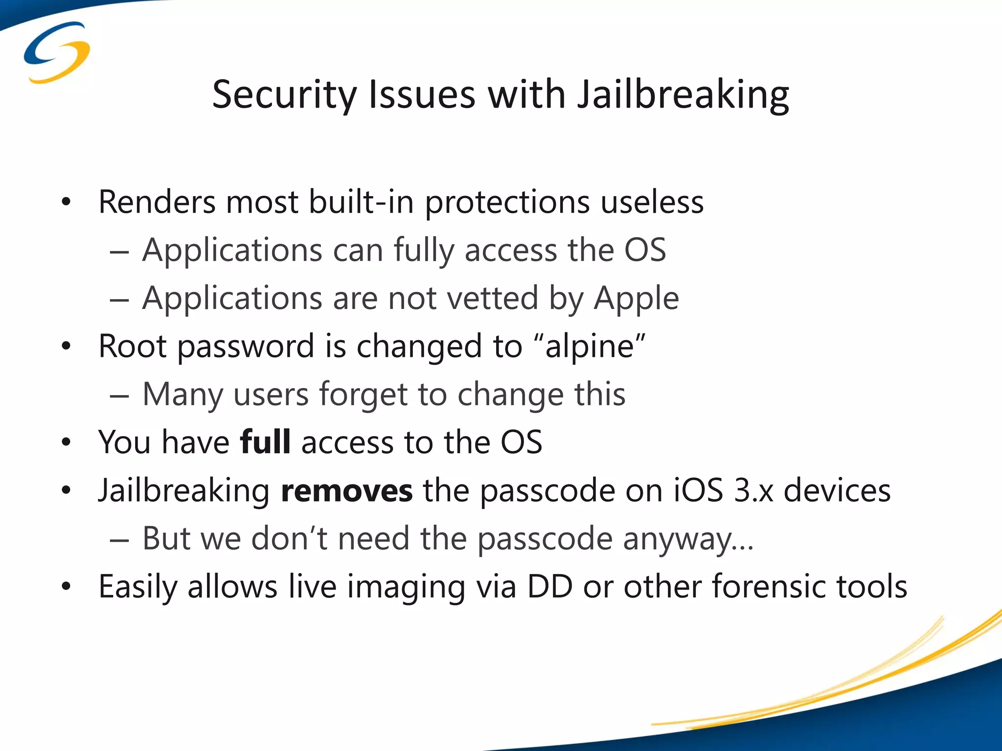 Security Issues with Jailbreaking

• Renders most built-in protections useless
   – Applications can fully access the OS
   – Applications are not vetted by Apple
• Root password is changed to “alpine”
   – Many users forget to change this
• You have full access to the OS
• Jailbreaking removes the passcode on iOS 3.x devices
   – But we don’t need the passcode anyway…
• Easily allows live imaging via DD or other forensic tools
 