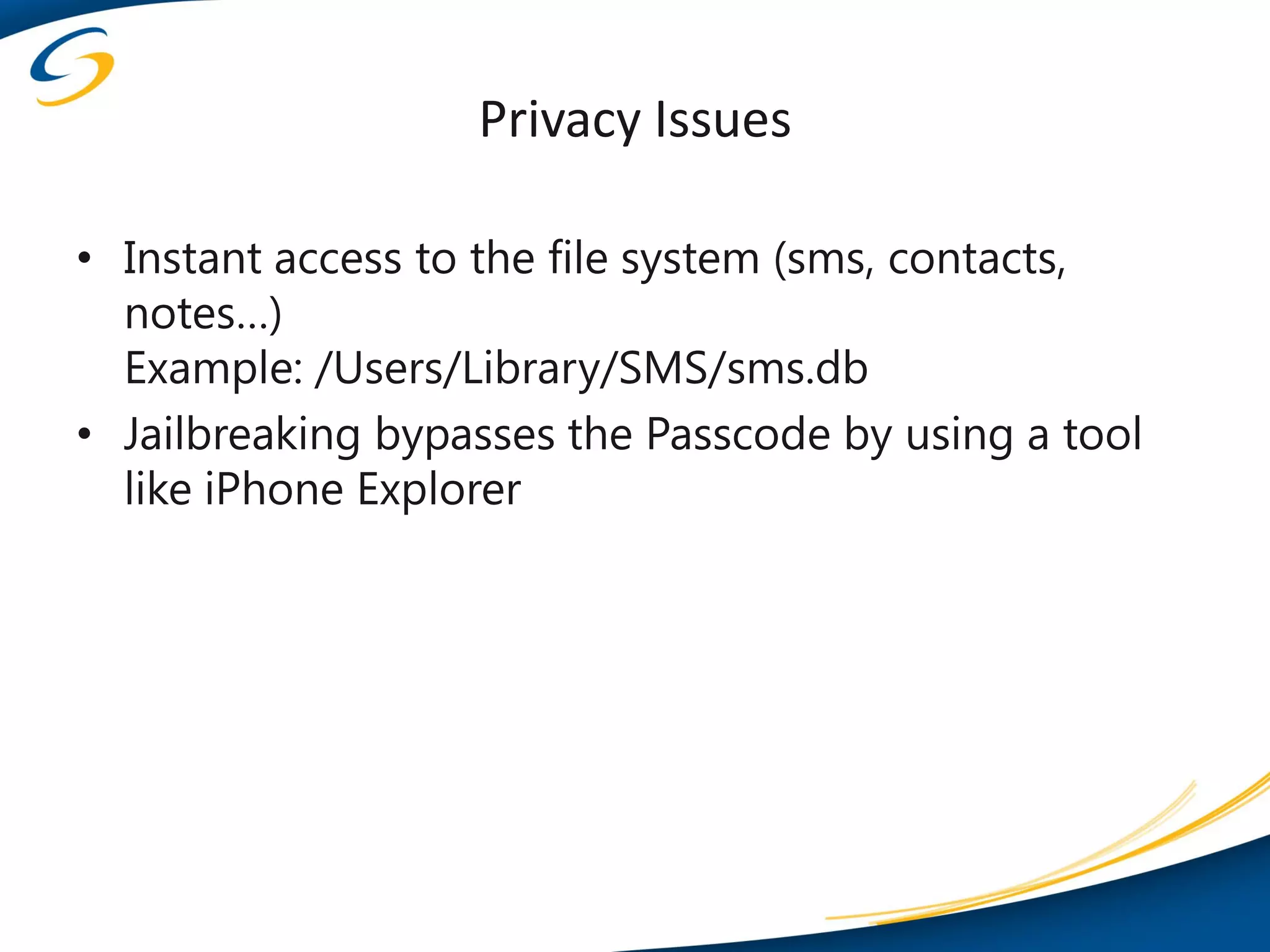 Privacy Issues

• Instant access to the file system (sms, contacts,
  notes…)
  Example: /Users/Library/SMS/sms.db
• Jailbreaking bypasses the Passcode by using a tool
  like iPhone Explorer
 