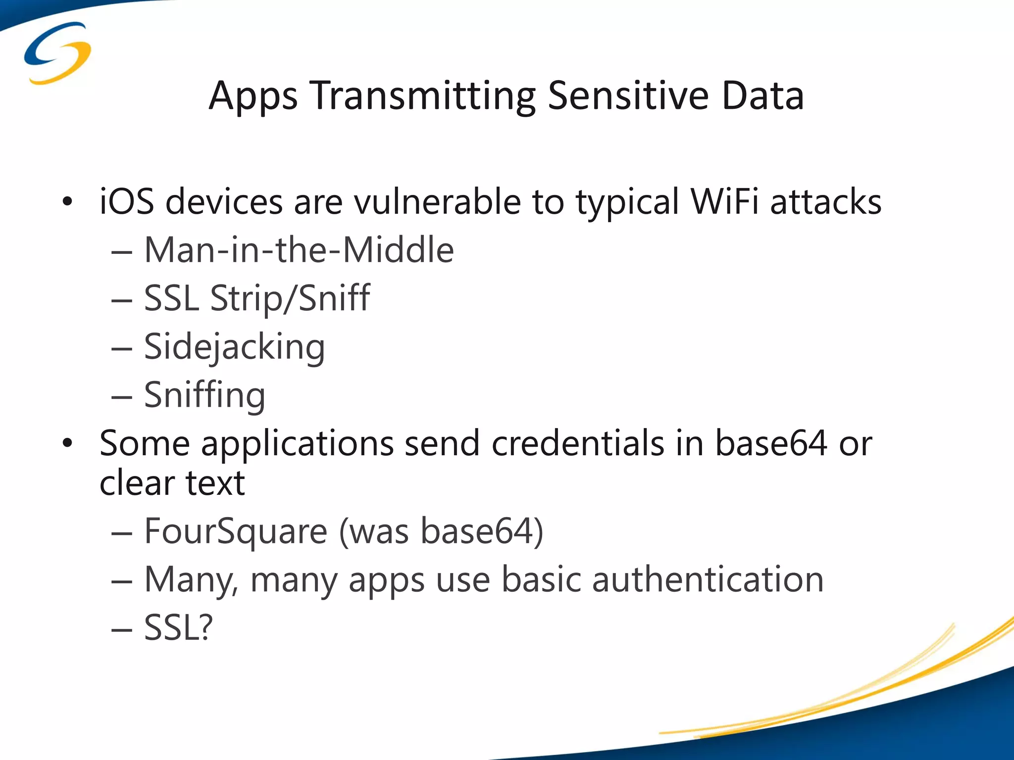 Apps Transmitting Sensitive Data

• iOS devices are vulnerable to typical WiFi attacks
   – Man-in-the-Middle
   – SSL Strip/Sniff
   – Sidejacking
   – Sniffing
• Some applications send credentials in base64 or
  clear text
   – FourSquare (was base64)
   – Many, many apps use basic authentication
   – SSL?
 