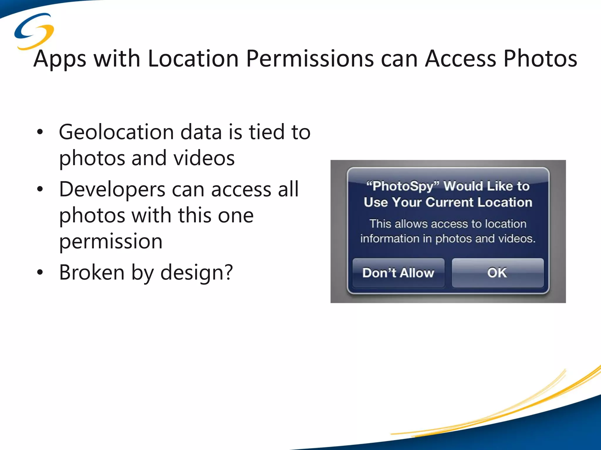Apps with Location Permissions can Access Photos

• Geolocation data is tied to
  photos and videos
• Developers can access all
  photos with this one
  permission
• Broken by design?
 