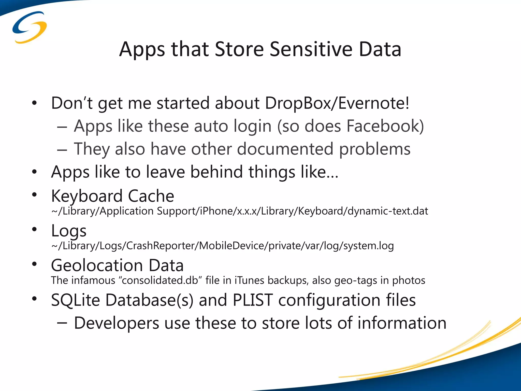 Apps that Store Sensitive Data

• Don’t get me started about DropBox/Evernote!
   – Apps like these auto login (so does Facebook)
   – They also have other documented problems
• Apps like to leave behind things like…
• Keyboard Cache
  ~/Library/Application Support/iPhone/x.x.x/Library/Keyboard/dynamic-text.dat
• Logs
  ~/Library/Logs/CrashReporter/MobileDevice/private/var/log/system.log
• Geolocation Data
  The infamous “consolidated.db” file in iTunes backups, also geo-tags in photos
• SQLite Database(s) and PLIST configuration files
   – Developers use these to store lots of information
 