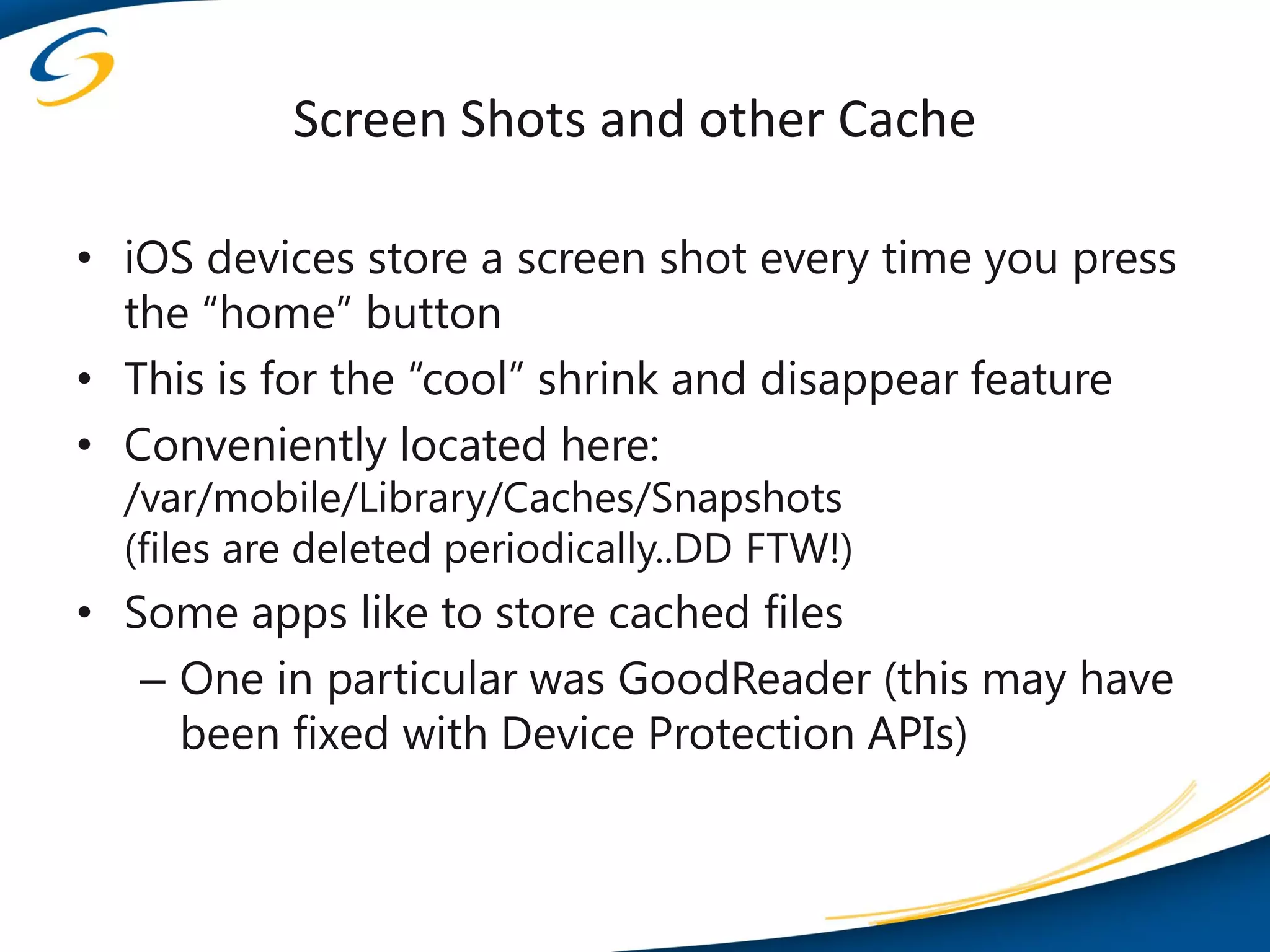 Screen Shots and other Cache

• iOS devices store a screen shot every time you press
  the “home” button
• This is for the “cool” shrink and disappear feature
• Conveniently located here:
  /var/mobile/Library/Caches/Snapshots
  (files are deleted periodically..DD FTW!)
• Some apps like to store cached files
   – One in particular was GoodReader (this may have
     been fixed with Device Protection APIs)
 