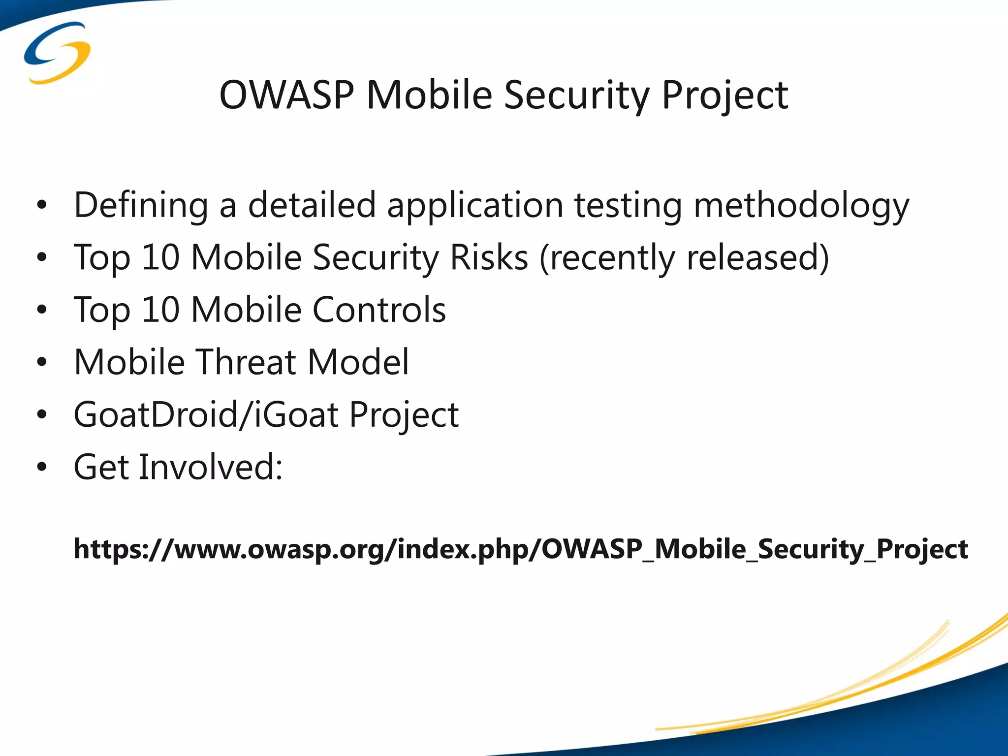 OWASP Mobile Security Project

•   Defining a detailed application testing methodology
•   Top 10 Mobile Security Risks (recently released)
•   Top 10 Mobile Controls
•   Mobile Threat Model
•   GoatDroid/iGoat Project
•   Get Involved:

    https://www.owasp.org/index.php/OWASP_Mobile_Security_Project
 