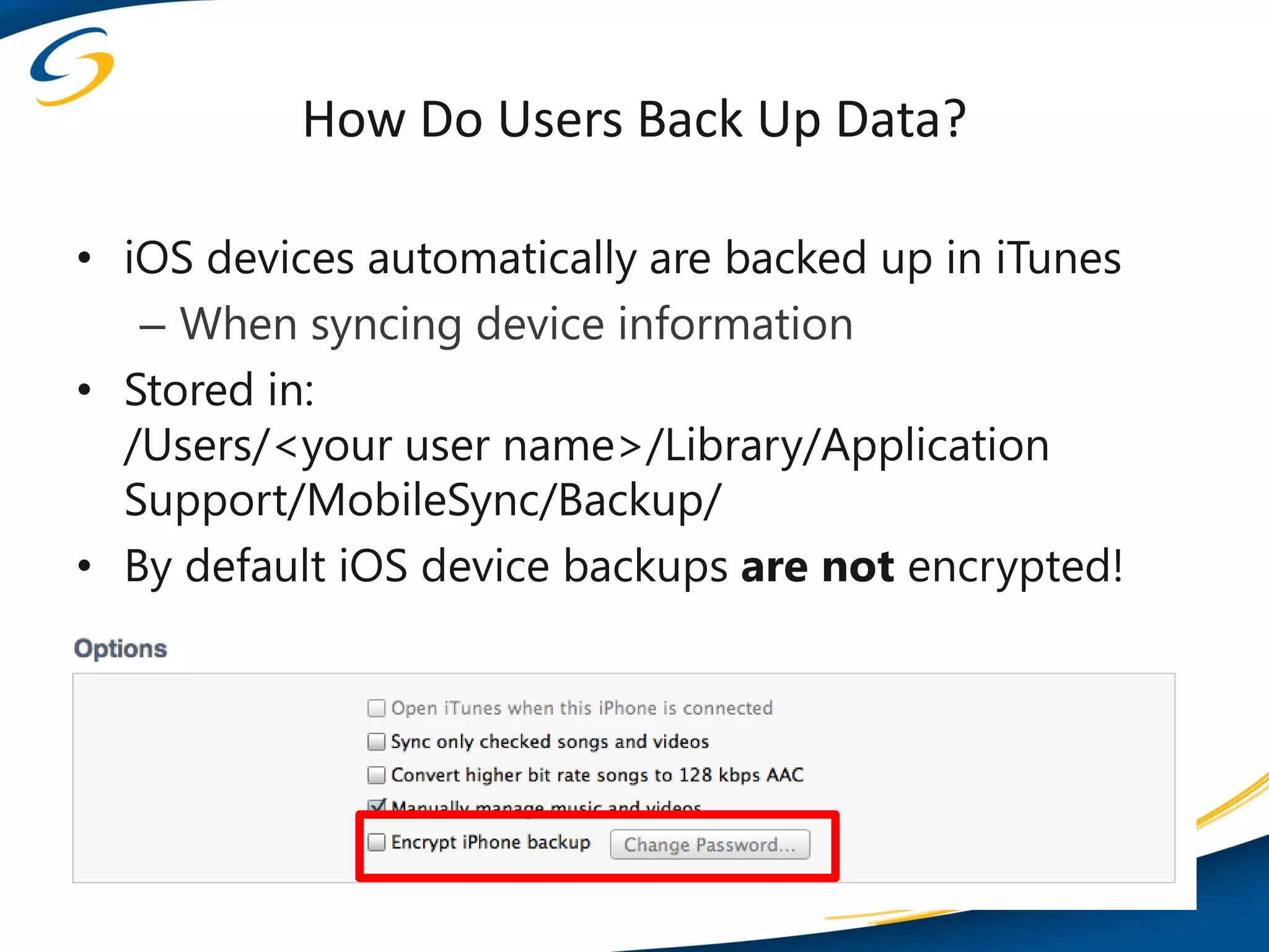 How Do Users Back Up Data?

• iOS devices automatically are backed up in iTunes
   – When syncing device information
• Stored in:
  /Users/<your user name>/Library/Application
  Support/MobileSync/Backup/
• By default iOS device backups are not encrypted!
 