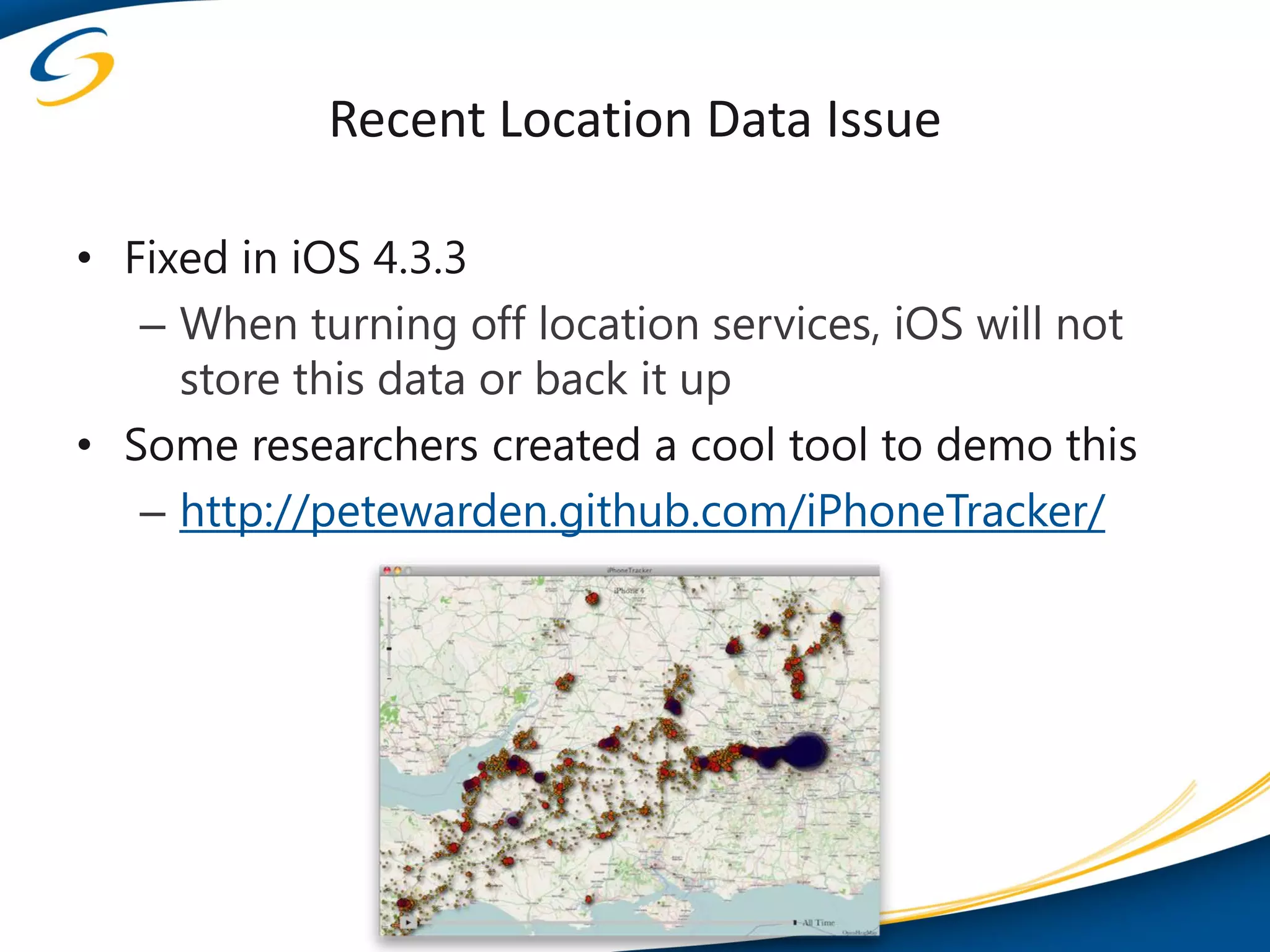 Recent Location Data Issue

• Fixed in iOS 4.3.3
   – When turning off location services, iOS will not
     store this data or back it up
• Some researchers created a cool tool to demo this
   – http://petewarden.github.com/iPhoneTracker/
 