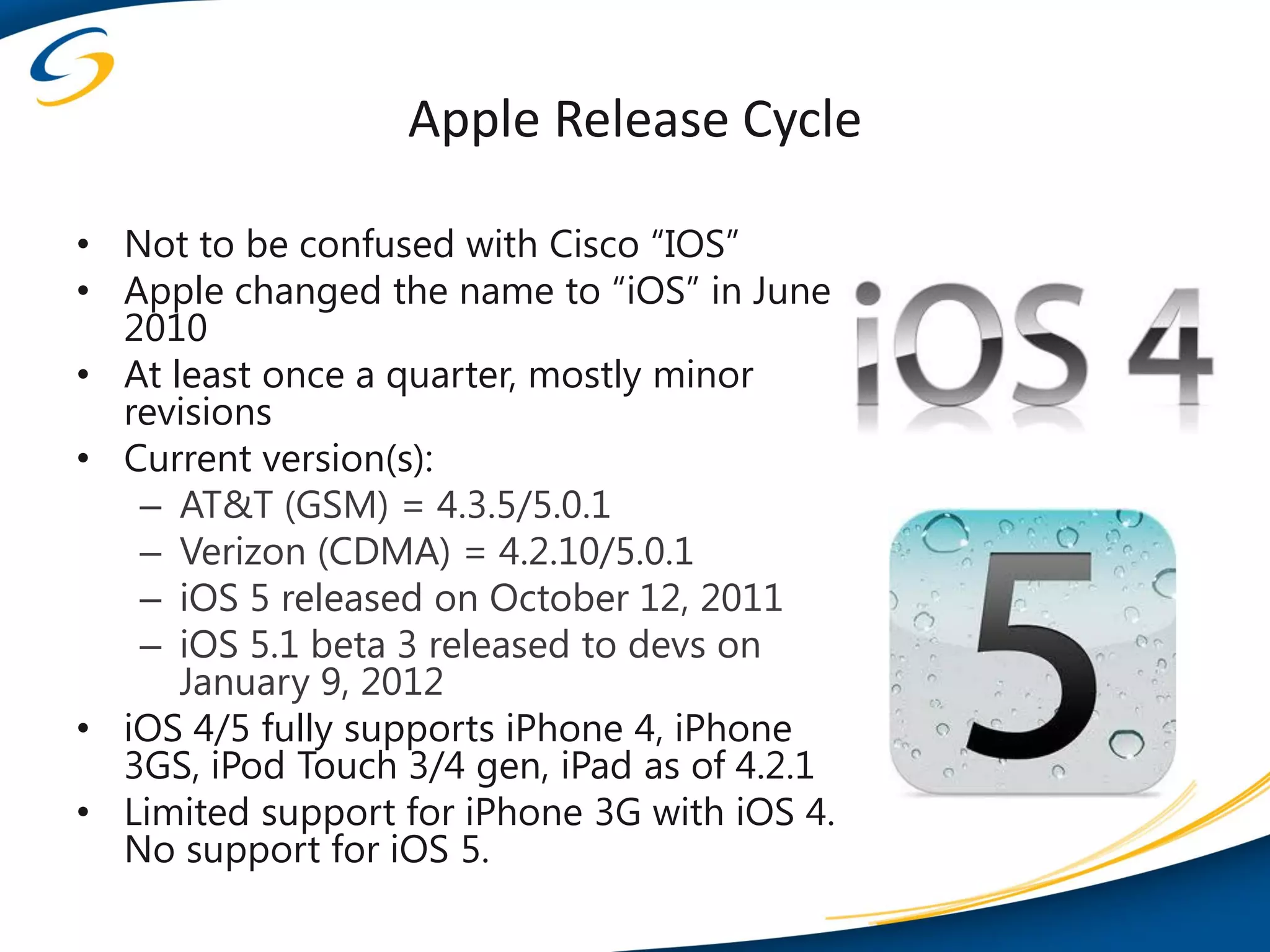 Apple Release Cycle

• Not to be confused with Cisco “IOS”
• Apple changed the name to “iOS” in June
  2010
• At least once a quarter, mostly minor
  revisions
• Current version(s):
   – AT&T (GSM) = 4.3.5/5.0.1
   – Verizon (CDMA) = 4.2.10/5.0.1
   – iOS 5 released on October 12, 2011
   – iOS 5.1 beta 3 released to devs on
      January 9, 2012
• iOS 4/5 fully supports iPhone 4, iPhone
  3GS, iPod Touch 3/4 gen, iPad as of 4.2.1
• Limited support for iPhone 3G with iOS 4.
  No support for iOS 5.
 