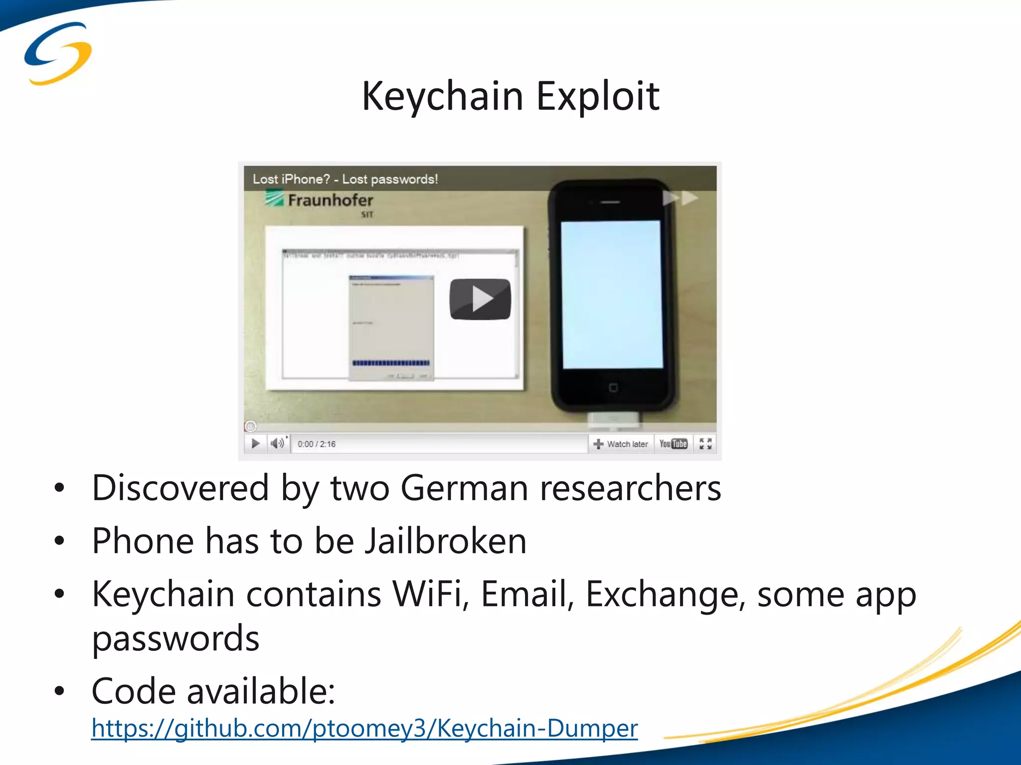 Keychain Exploit




• Discovered by two German researchers
• Phone has to be Jailbroken
• Keychain contains WiFi, Email, Exchange, some app
  passwords
• Code available:
  https://github.com/ptoomey3/Keychain-Dumper
 