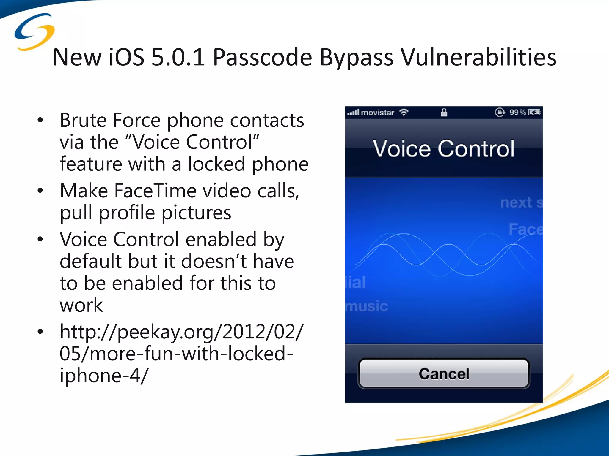 New iOS 5.0.1 Passcode Bypass Vulnerabilities

• Brute Force phone contacts
  via the “Voice Control”
  feature with a locked phone
• Make FaceTime video calls,
  pull profile pictures
• Voice Control enabled by
  default but it doesn’t have
  to be enabled for this to
  work
• http://peekay.org/2012/02/
  05/more-fun-with-locked-
  iphone-4/
 