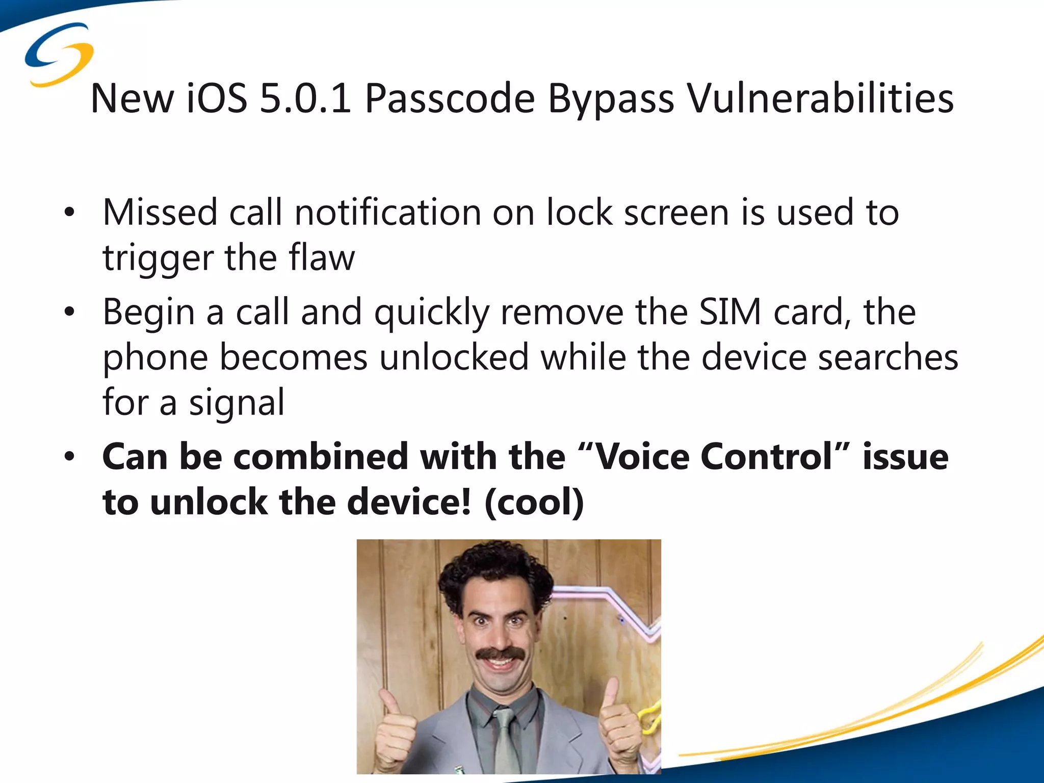 New iOS 5.0.1 Passcode Bypass Vulnerabilities

• Missed call notification on lock screen is used to
  trigger the flaw
• Begin a call and quickly remove the SIM card, the
  phone becomes unlocked while the device searches
  for a signal
• Can be combined with the “Voice Control” issue
  to unlock the device! (cool)
 