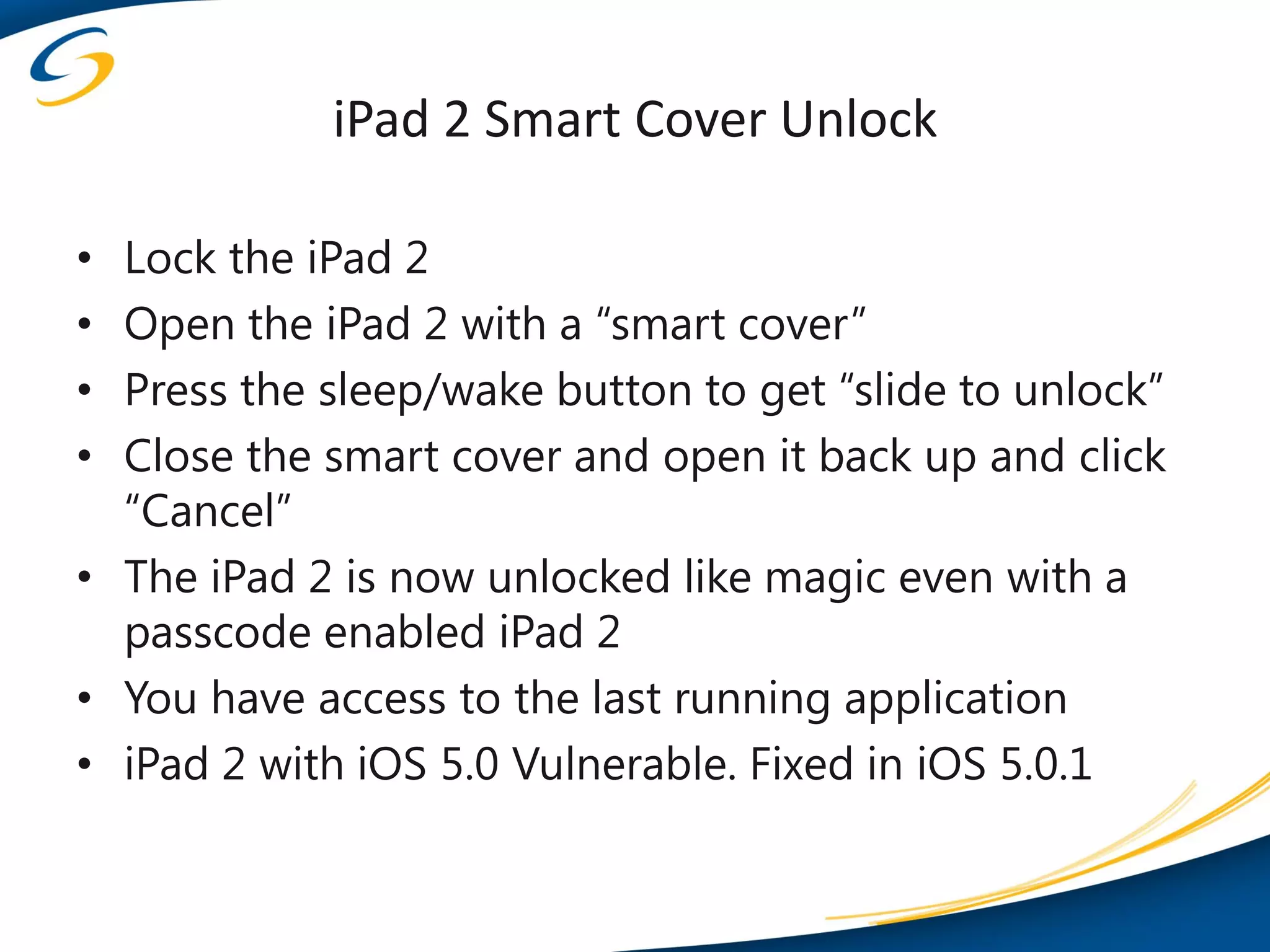 iPad 2 Smart Cover Unlock

• Lock the iPad 2
• Open the iPad 2 with a “smart cover”
• Press the sleep/wake button to get “slide to unlock”
• Close the smart cover and open it back up and click
  “Cancel”
• The iPad 2 is now unlocked like magic even with a
  passcode enabled iPad 2
• You have access to the last running application
• iPad 2 with iOS 5.0 Vulnerable. Fixed in iOS 5.0.1
 