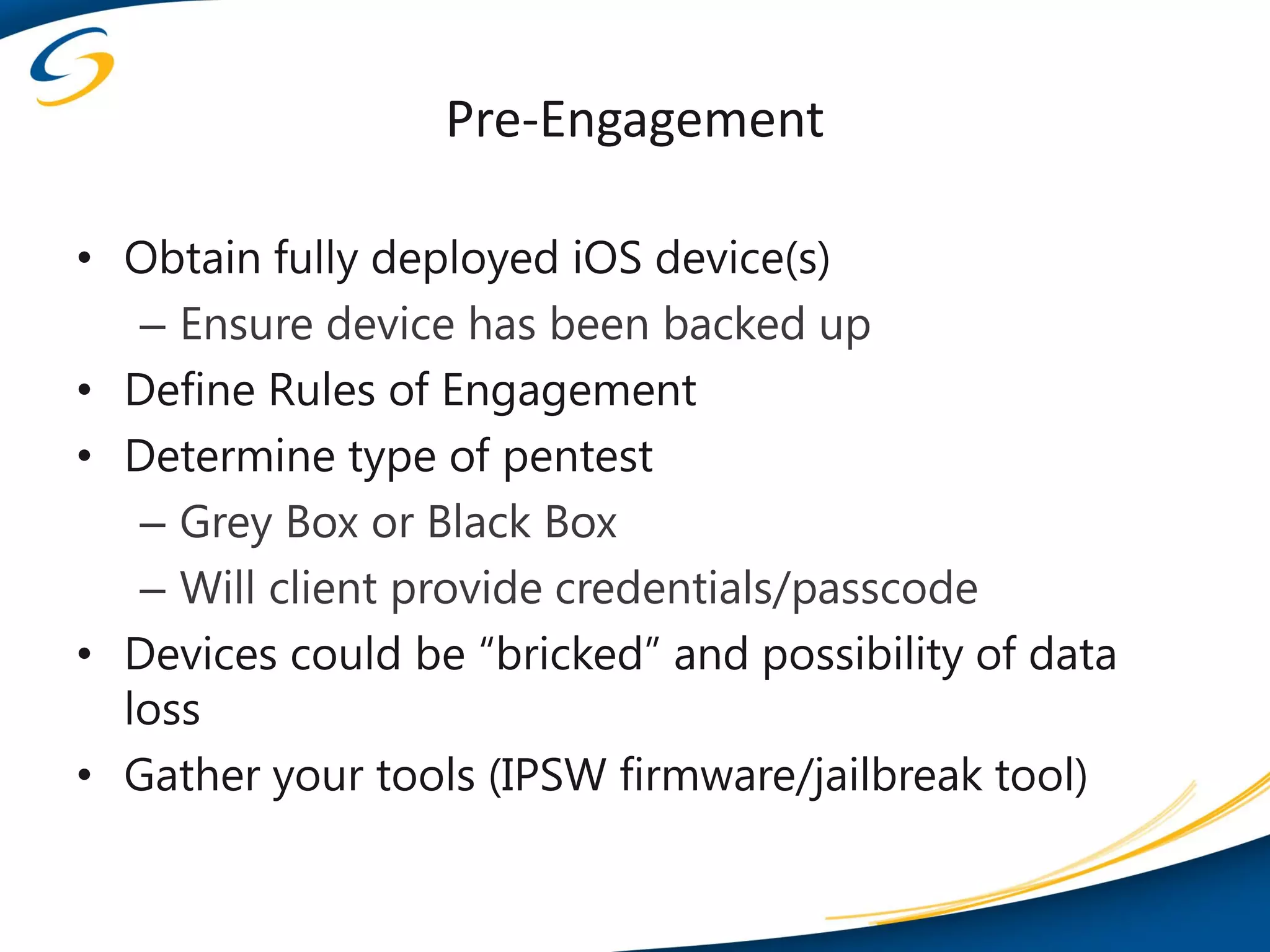 Pre-Engagement

• Obtain fully deployed iOS device(s)
   – Ensure device has been backed up
• Define Rules of Engagement
• Determine type of pentest
   – Grey Box or Black Box
   – Will client provide credentials/passcode
• Devices could be “bricked” and possibility of data
  loss
• Gather your tools (IPSW firmware/jailbreak tool)
 