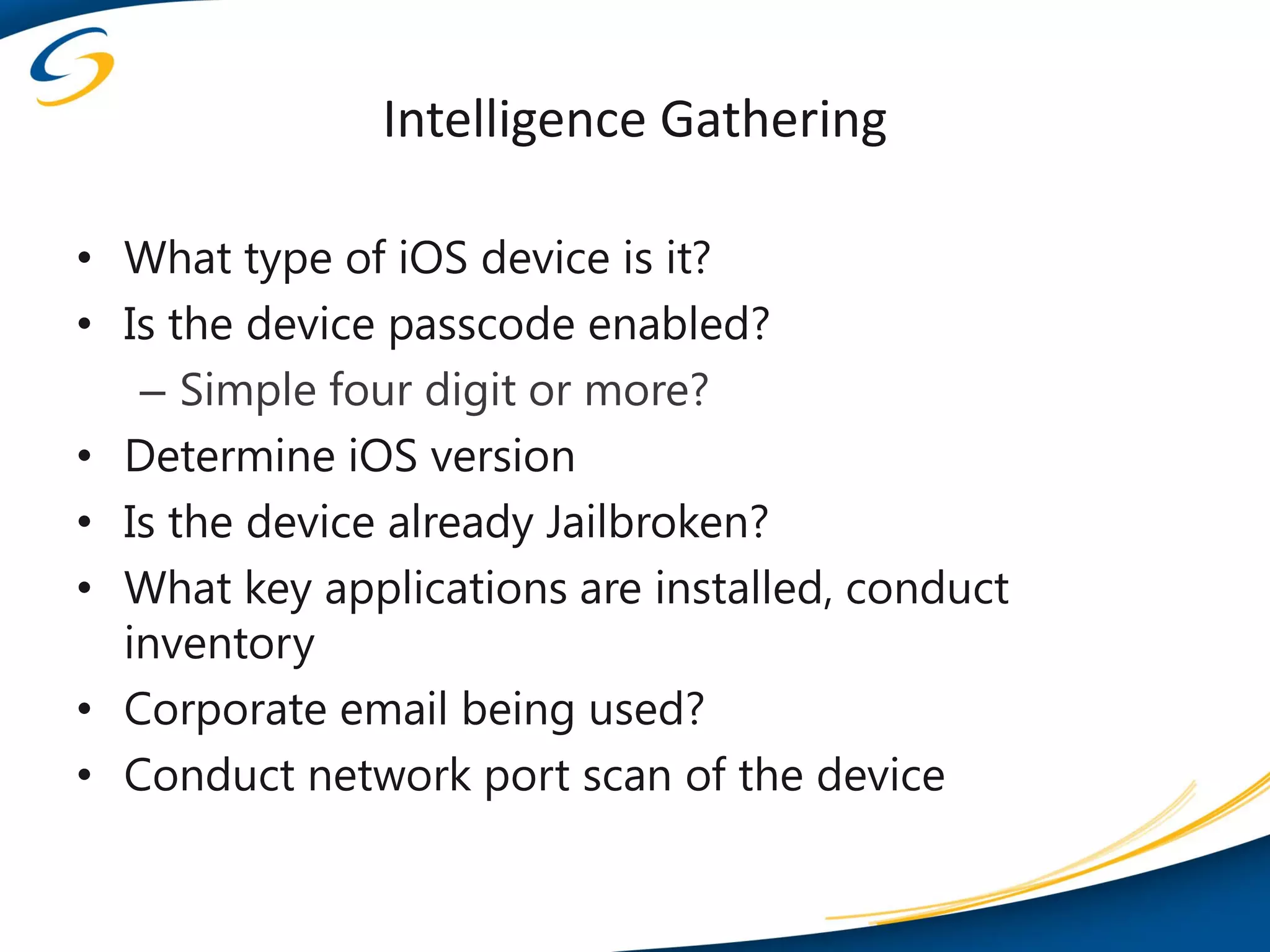 Intelligence Gathering

• What type of iOS device is it?
• Is the device passcode enabled?
   – Simple four digit or more?
• Determine iOS version
• Is the device already Jailbroken?
• What key applications are installed, conduct
  inventory
• Corporate email being used?
• Conduct network port scan of the device
 