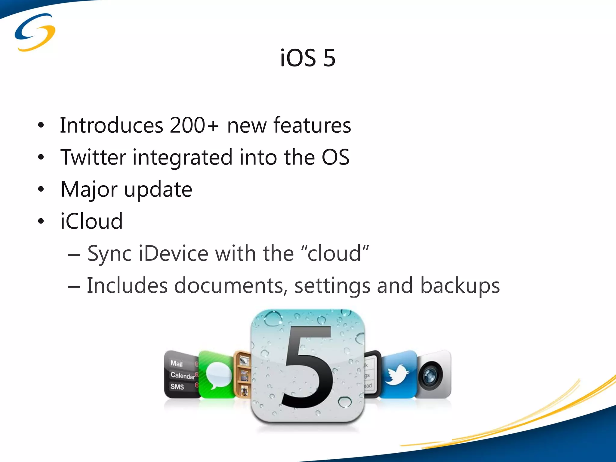 iOS 5

•   Introduces 200+ new features
•   Twitter integrated into the OS
•   Major update
•   iCloud
     – Sync iDevice with the “cloud”
     – Includes documents, settings and backups
 