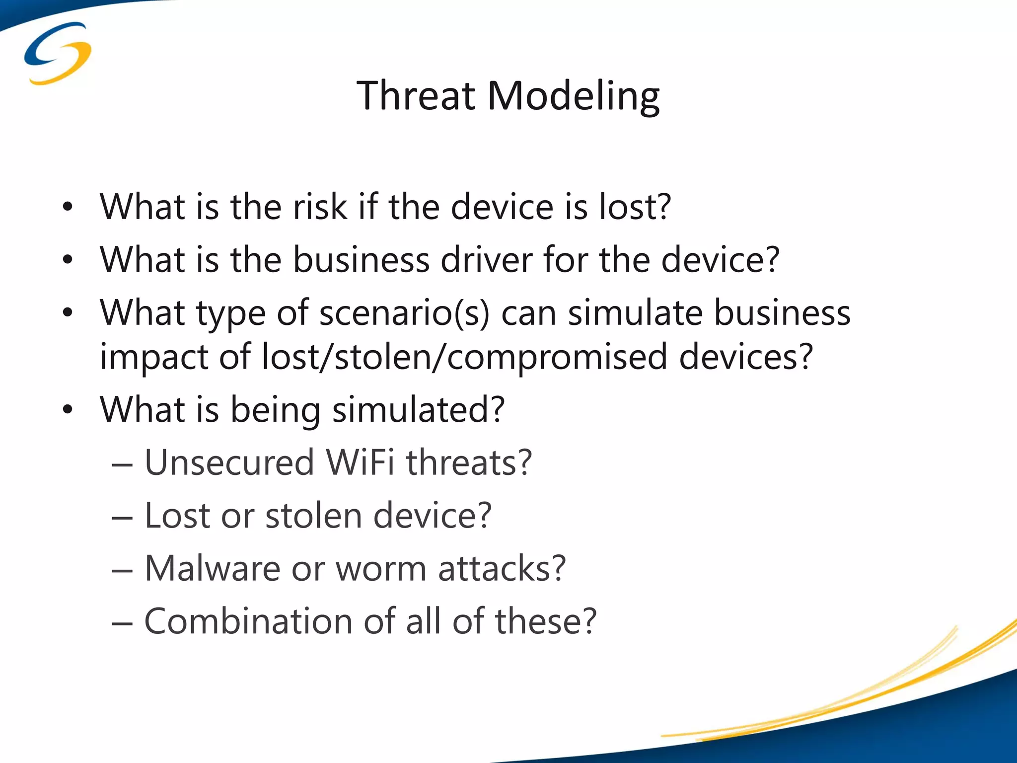 Threat Modeling

• What is the risk if the device is lost?
• What is the business driver for the device?
• What type of scenario(s) can simulate business
  impact of lost/stolen/compromised devices?
• What is being simulated?
   – Unsecured WiFi threats?
   – Lost or stolen device?
   – Malware or worm attacks?
   – Combination of all of these?
 