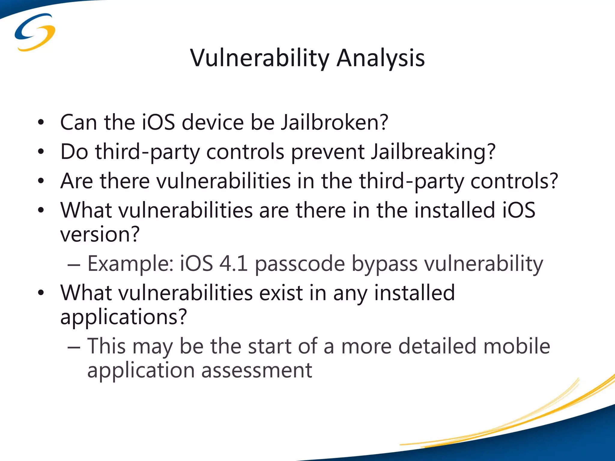 Vulnerability Analysis

• Can the iOS device be Jailbroken?
• Do third-party controls prevent Jailbreaking?
• Are there vulnerabilities in the third-party controls?
• What vulnerabilities are there in the installed iOS
  version?
   – Example: iOS 4.1 passcode bypass vulnerability
• What vulnerabilities exist in any installed
  applications?
   – This may be the start of a more detailed mobile
     application assessment
 