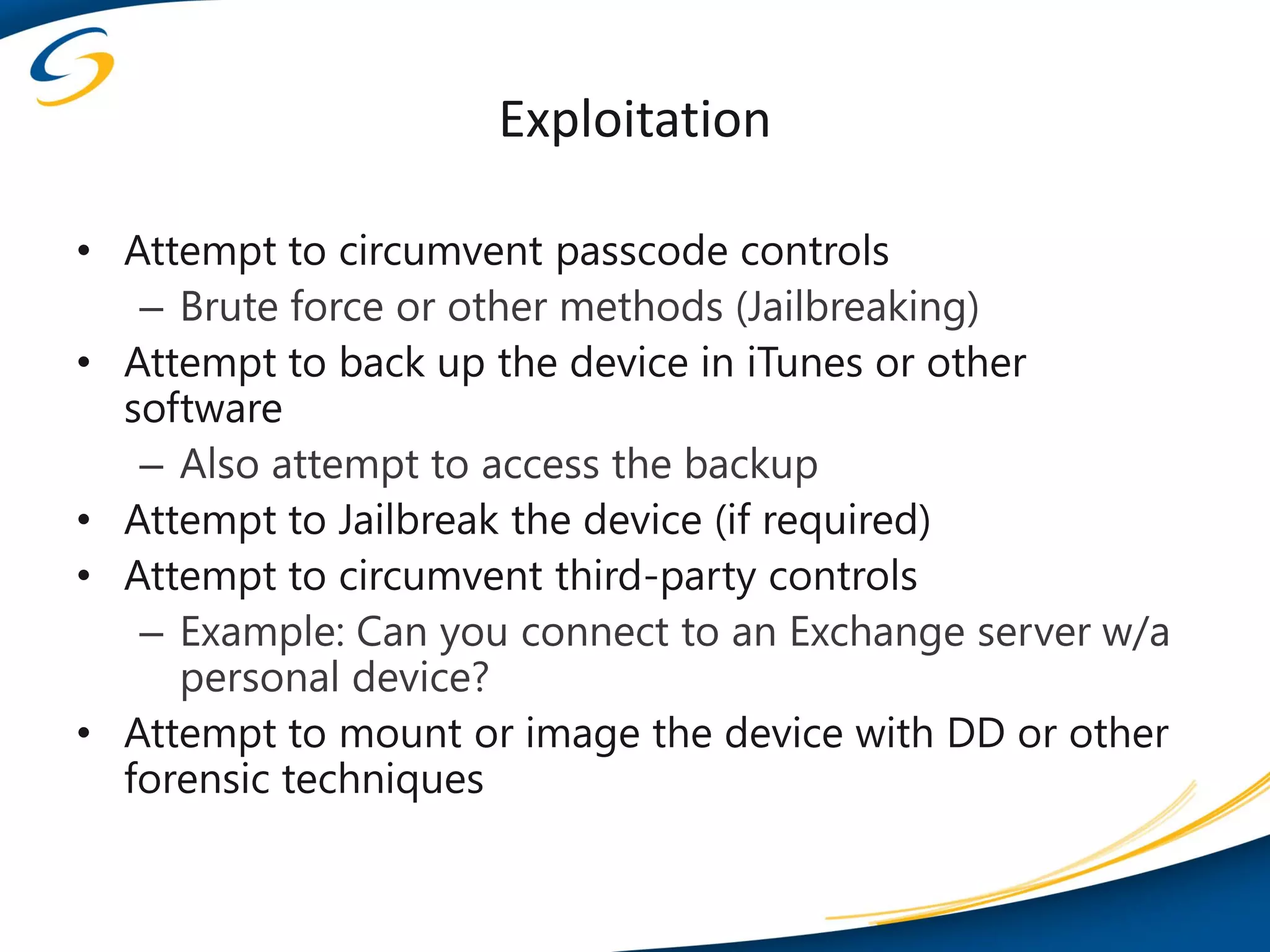 Exploitation

• Attempt to circumvent passcode controls
   – Brute force or other methods (Jailbreaking)
• Attempt to back up the device in iTunes or other
  software
   – Also attempt to access the backup
• Attempt to Jailbreak the device (if required)
• Attempt to circumvent third-party controls
   – Example: Can you connect to an Exchange server w/a
     personal device?
• Attempt to mount or image the device with DD or other
  forensic techniques
 