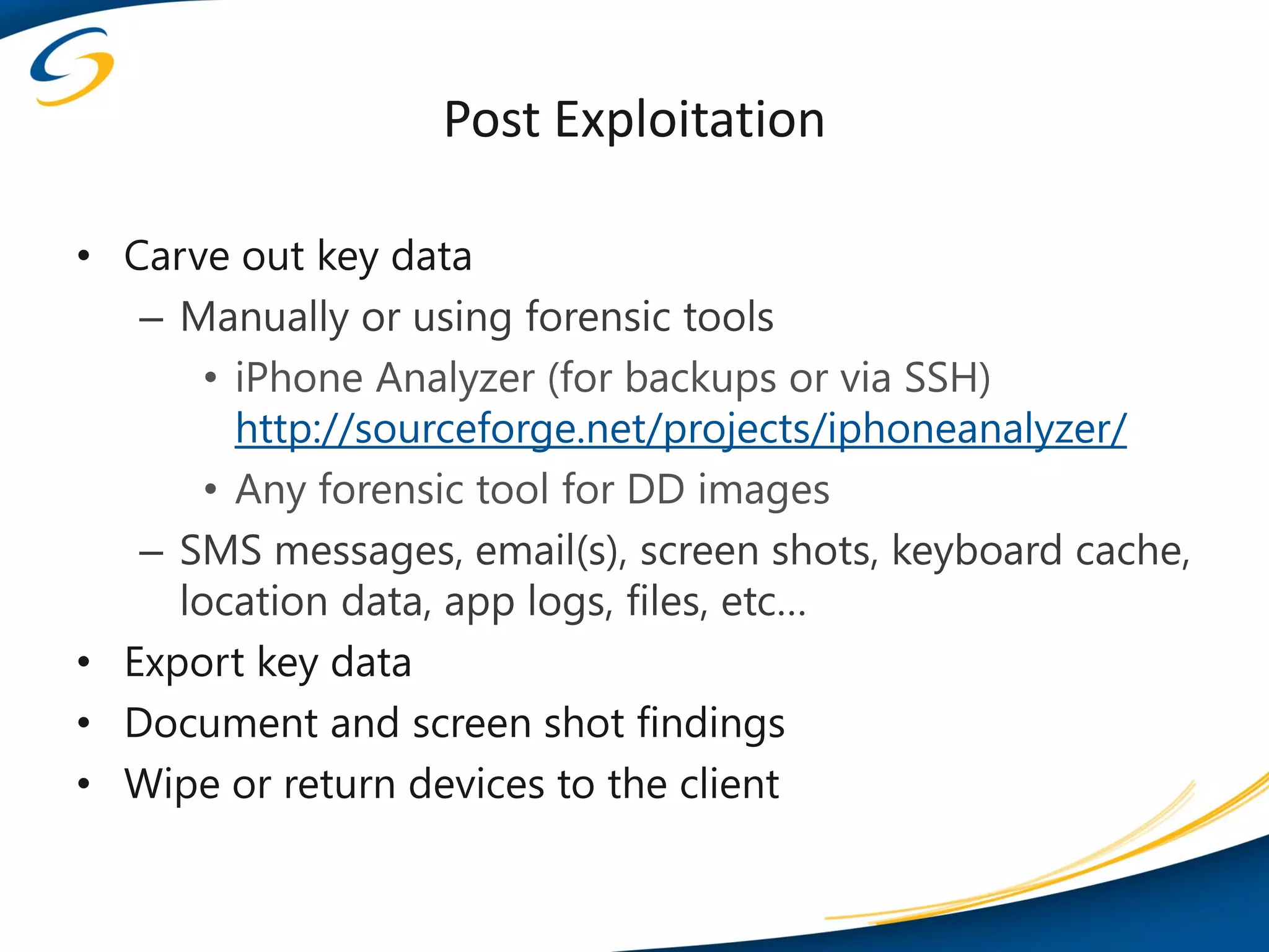 Post Exploitation

• Carve out key data
   – Manually or using forensic tools
       • iPhone Analyzer (for backups or via SSH)
         http://sourceforge.net/projects/iphoneanalyzer/
       • Any forensic tool for DD images
   – SMS messages, email(s), screen shots, keyboard cache,
     location data, app logs, files, etc…
• Export key data
• Document and screen shot findings
• Wipe or return devices to the client
 