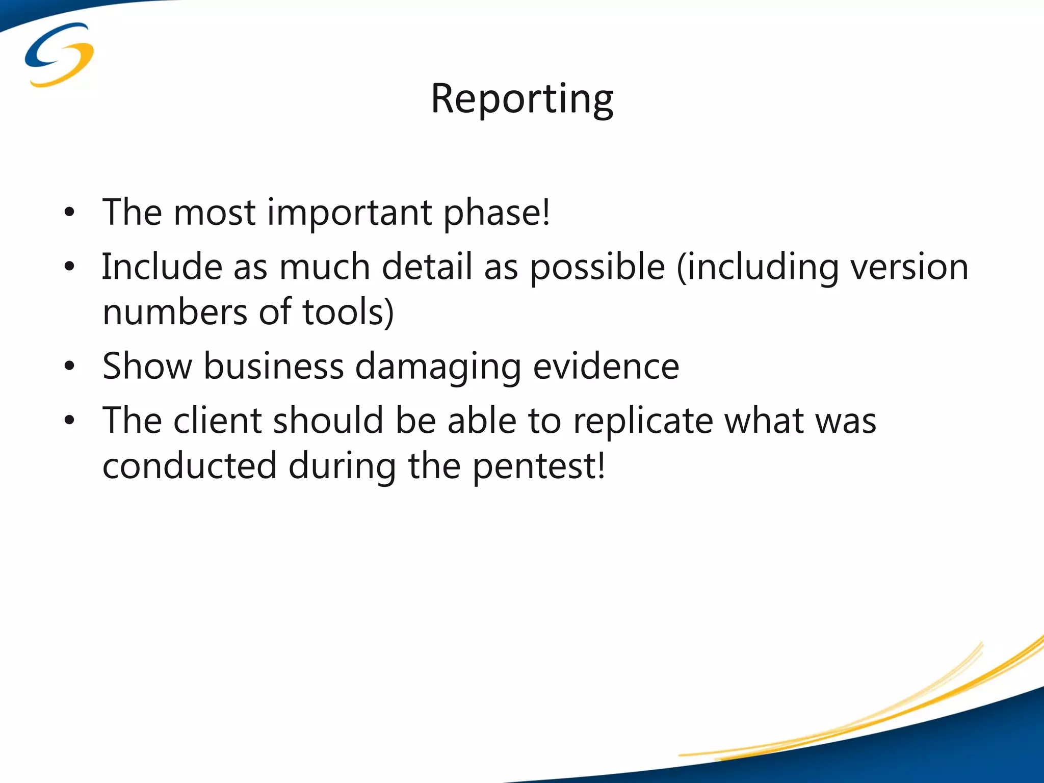Reporting

• The most important phase!
• Include as much detail as possible (including version
  numbers of tools)
• Show business damaging evidence
• The client should be able to replicate what was
  conducted during the pentest!
 