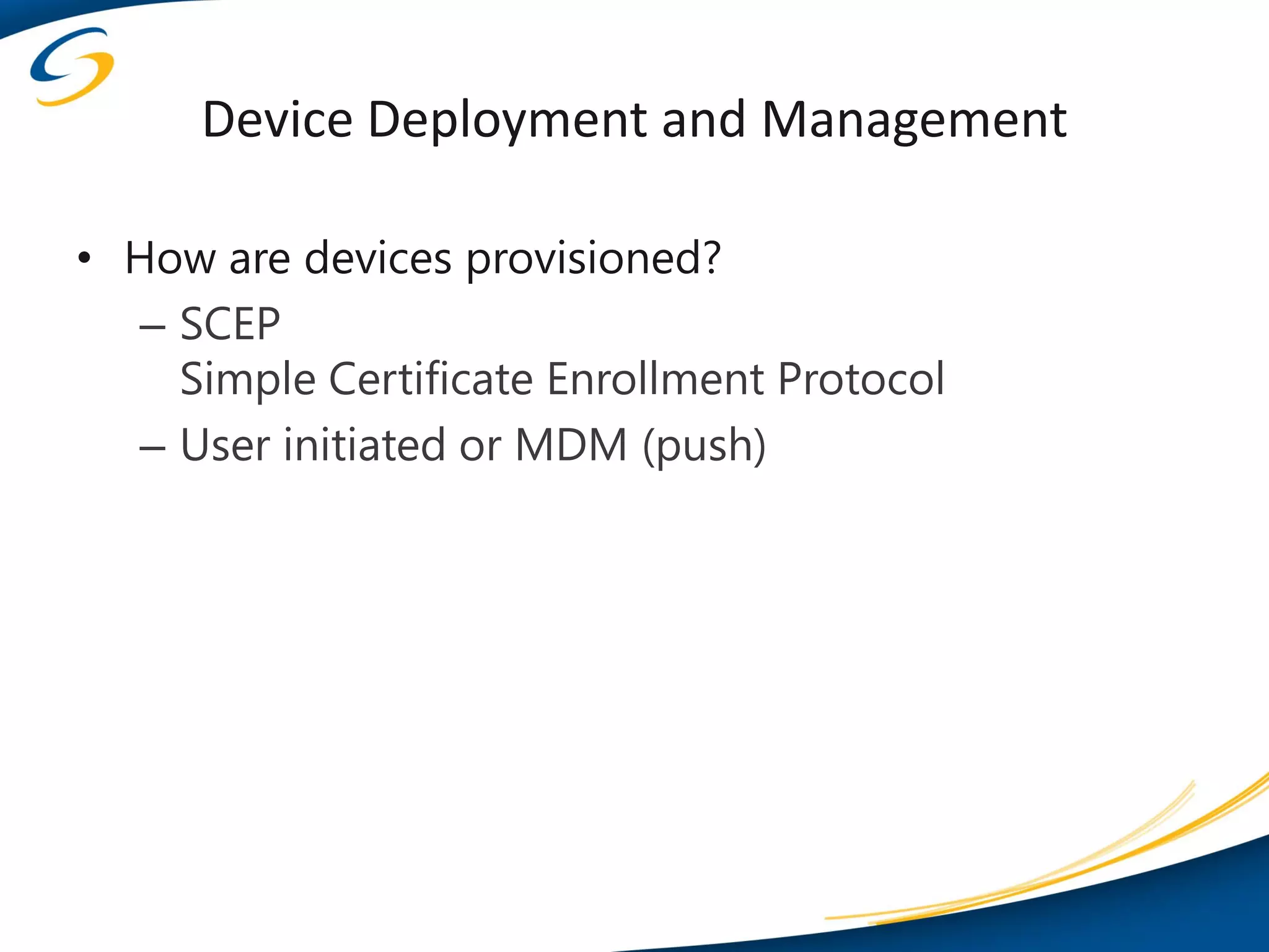 Device Deployment and Management

• How are devices provisioned?
  – SCEP
    Simple Certificate Enrollment Protocol
  – User initiated or MDM (push)
 