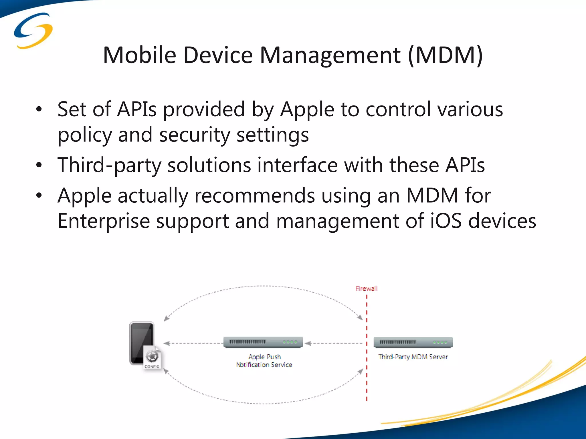 Mobile Device Management (MDM)

• Set of APIs provided by Apple to control various
  policy and security settings
• Third-party solutions interface with these APIs
• Apple actually recommends using an MDM for
  Enterprise support and management of iOS devices
 