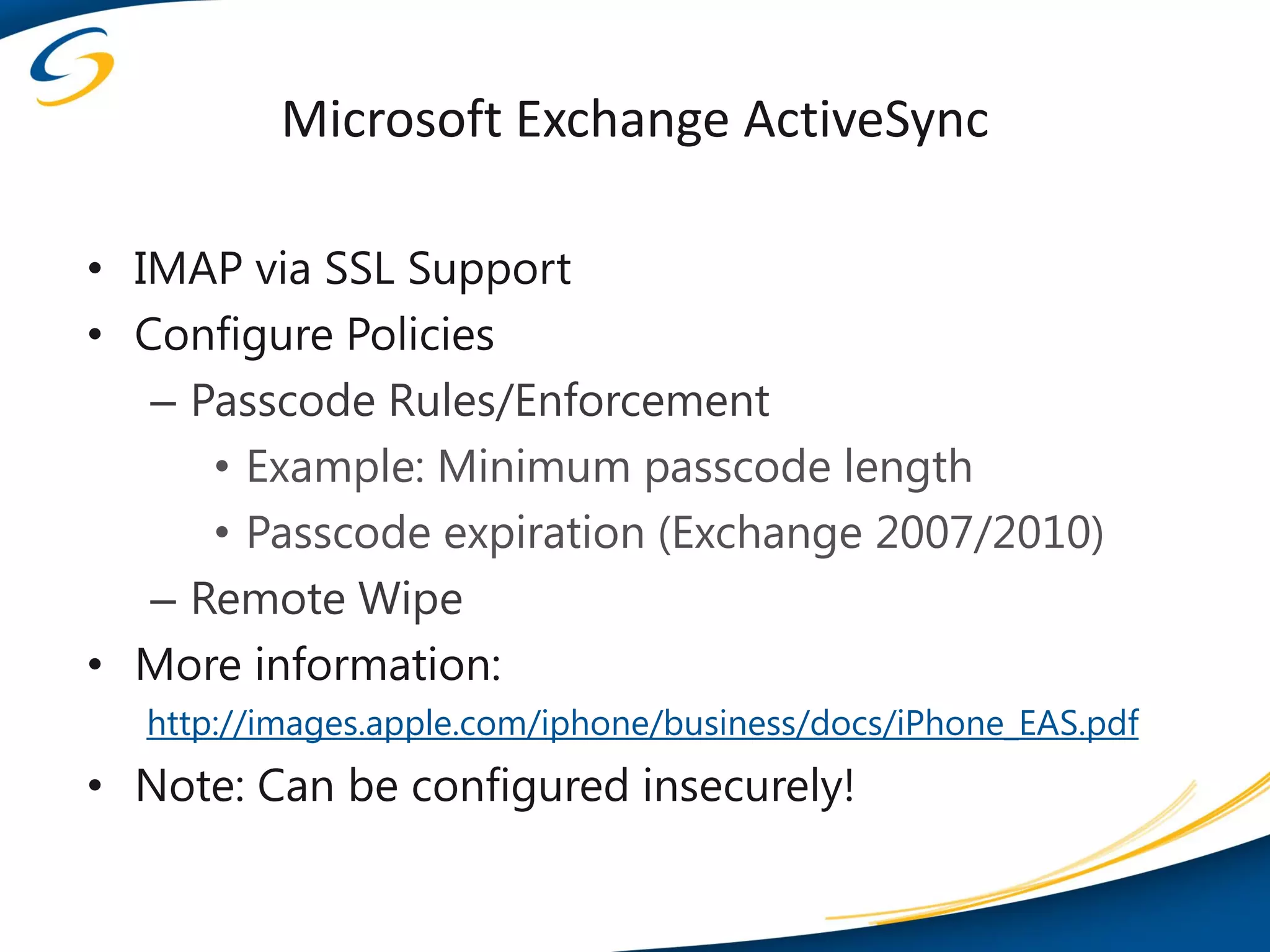 Microsoft Exchange ActiveSync

• IMAP via SSL Support
• Configure Policies
   – Passcode Rules/Enforcement
      • Example: Minimum passcode length
      • Passcode expiration (Exchange 2007/2010)
   – Remote Wipe
• More information:
  http://images.apple.com/iphone/business/docs/iPhone_EAS.pdf
• Note: Can be configured insecurely!
 