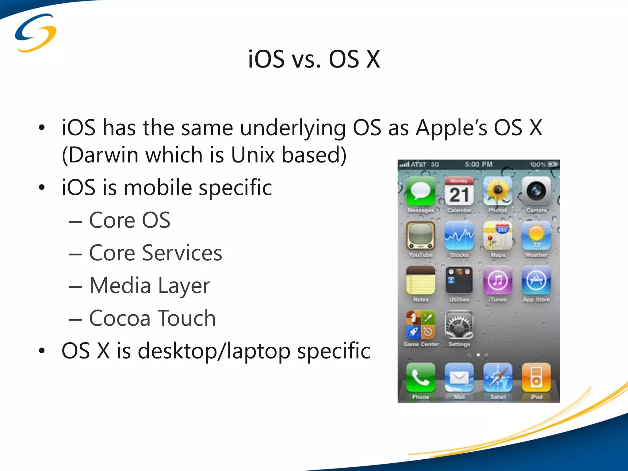 iOS vs. OS X

• iOS has the same underlying OS as Apple’s OS X
  (Darwin which is Unix based)
• iOS is mobile specific
   – Core OS
   – Core Services
   – Media Layer
   – Cocoa Touch
• OS X is desktop/laptop specific
 
