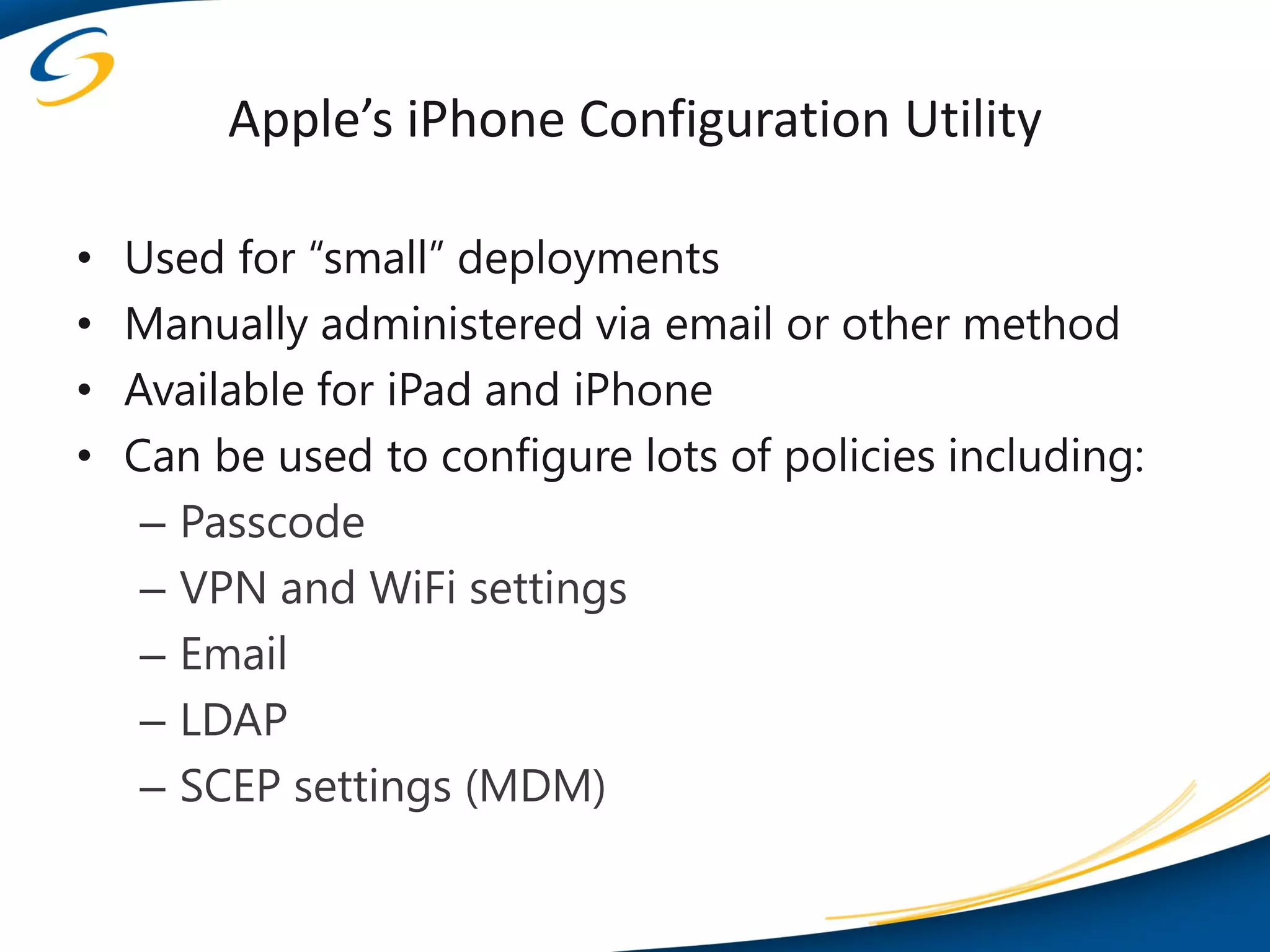 Apple’s iPhone Configuration Utility

•   Used for “small” deployments
•   Manually administered via email or other method
•   Available for iPad and iPhone
•   Can be used to configure lots of policies including:
     – Passcode
     – VPN and WiFi settings
     – Email
     – LDAP
     – SCEP settings (MDM)
 